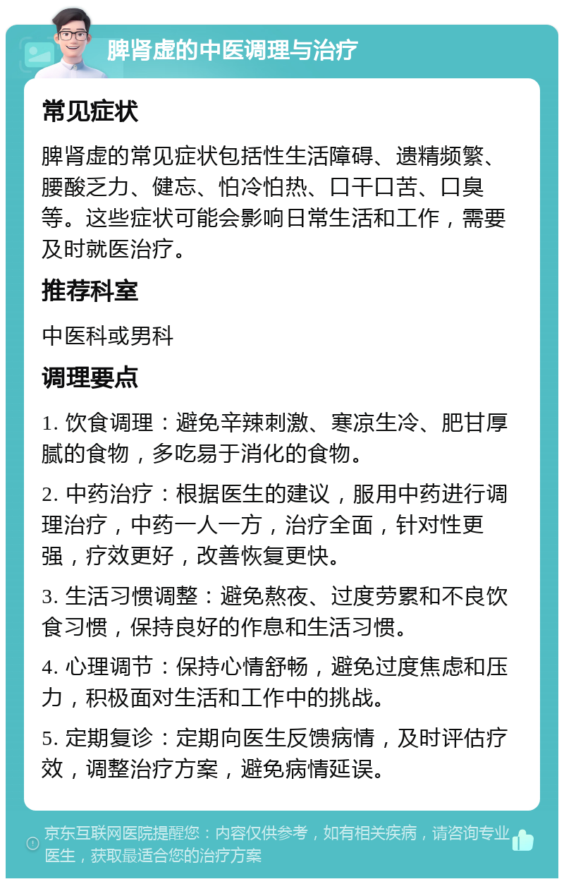 脾肾虚的中医调理与治疗 常见症状 脾肾虚的常见症状包括性生活障碍、遗精频繁、腰酸乏力、健忘、怕冷怕热、口干口苦、口臭等。这些症状可能会影响日常生活和工作，需要及时就医治疗。 推荐科室 中医科或男科 调理要点 1. 饮食调理：避免辛辣刺激、寒凉生冷、肥甘厚腻的食物，多吃易于消化的食物。 2. 中药治疗：根据医生的建议，服用中药进行调理治疗，中药一人一方，治疗全面，针对性更强，疗效更好，改善恢复更快。 3. 生活习惯调整：避免熬夜、过度劳累和不良饮食习惯，保持良好的作息和生活习惯。 4. 心理调节：保持心情舒畅，避免过度焦虑和压力，积极面对生活和工作中的挑战。 5. 定期复诊：定期向医生反馈病情，及时评估疗效，调整治疗方案，避免病情延误。