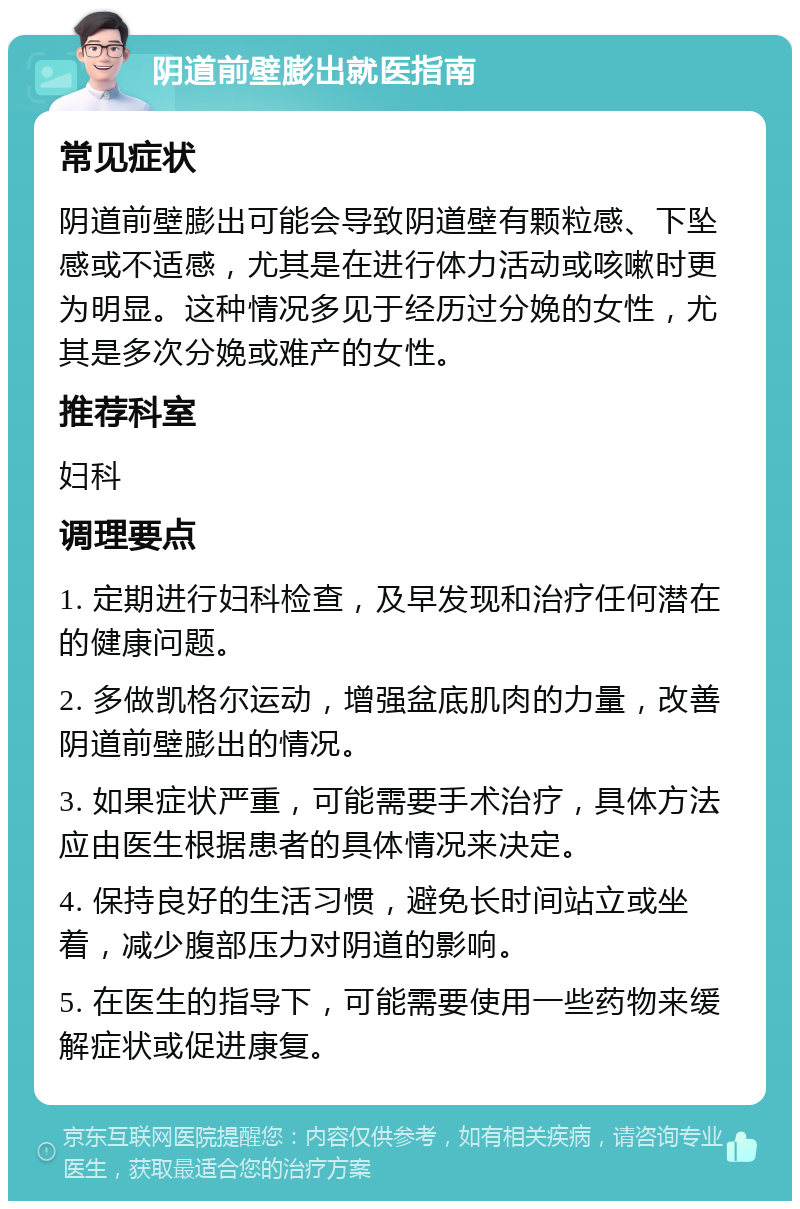 阴道前壁膨出就医指南 常见症状 阴道前壁膨出可能会导致阴道壁有颗粒感、下坠感或不适感，尤其是在进行体力活动或咳嗽时更为明显。这种情况多见于经历过分娩的女性，尤其是多次分娩或难产的女性。 推荐科室 妇科 调理要点 1. 定期进行妇科检查，及早发现和治疗任何潜在的健康问题。 2. 多做凯格尔运动，增强盆底肌肉的力量，改善阴道前壁膨出的情况。 3. 如果症状严重，可能需要手术治疗，具体方法应由医生根据患者的具体情况来决定。 4. 保持良好的生活习惯，避免长时间站立或坐着，减少腹部压力对阴道的影响。 5. 在医生的指导下，可能需要使用一些药物来缓解症状或促进康复。