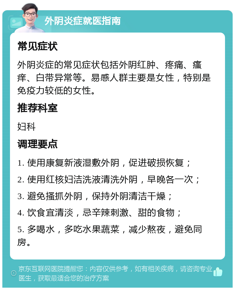 外阴炎症就医指南 常见症状 外阴炎症的常见症状包括外阴红肿、疼痛、瘙痒、白带异常等。易感人群主要是女性，特别是免疫力较低的女性。 推荐科室 妇科 调理要点 1. 使用康复新液湿敷外阴，促进破损恢复； 2. 使用红核妇洁洗液清洗外阴，早晚各一次； 3. 避免搔抓外阴，保持外阴清洁干燥； 4. 饮食宜清淡，忌辛辣刺激、甜的食物； 5. 多喝水，多吃水果蔬菜，减少熬夜，避免同房。