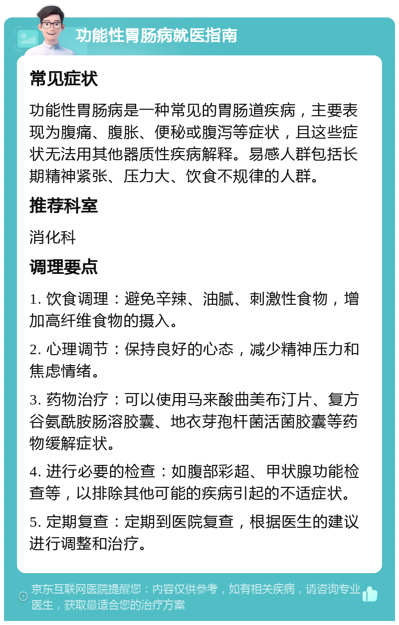 功能性胃肠病就医指南 常见症状 功能性胃肠病是一种常见的胃肠道疾病，主要表现为腹痛、腹胀、便秘或腹泻等症状，且这些症状无法用其他器质性疾病解释。易感人群包括长期精神紧张、压力大、饮食不规律的人群。 推荐科室 消化科 调理要点 1. 饮食调理：避免辛辣、油腻、刺激性食物，增加高纤维食物的摄入。 2. 心理调节：保持良好的心态，减少精神压力和焦虑情绪。 3. 药物治疗：可以使用马来酸曲美布汀片、复方谷氨酰胺肠溶胶囊、地衣芽孢杆菌活菌胶囊等药物缓解症状。 4. 进行必要的检查：如腹部彩超、甲状腺功能检查等，以排除其他可能的疾病引起的不适症状。 5. 定期复查：定期到医院复查，根据医生的建议进行调整和治疗。