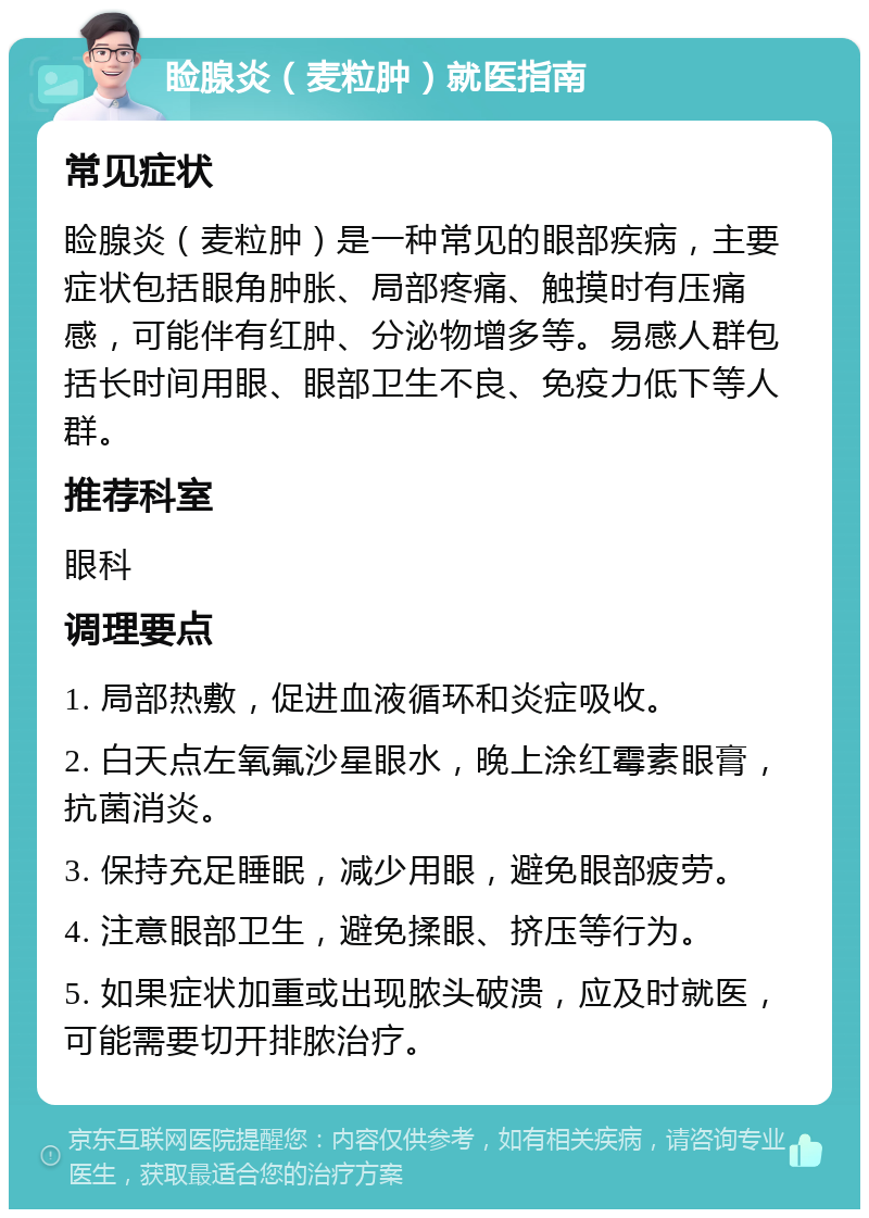 睑腺炎（麦粒肿）就医指南 常见症状 睑腺炎（麦粒肿）是一种常见的眼部疾病，主要症状包括眼角肿胀、局部疼痛、触摸时有压痛感，可能伴有红肿、分泌物增多等。易感人群包括长时间用眼、眼部卫生不良、免疫力低下等人群。 推荐科室 眼科 调理要点 1. 局部热敷，促进血液循环和炎症吸收。 2. 白天点左氧氟沙星眼水，晚上涂红霉素眼膏，抗菌消炎。 3. 保持充足睡眠，减少用眼，避免眼部疲劳。 4. 注意眼部卫生，避免揉眼、挤压等行为。 5. 如果症状加重或出现脓头破溃，应及时就医，可能需要切开排脓治疗。