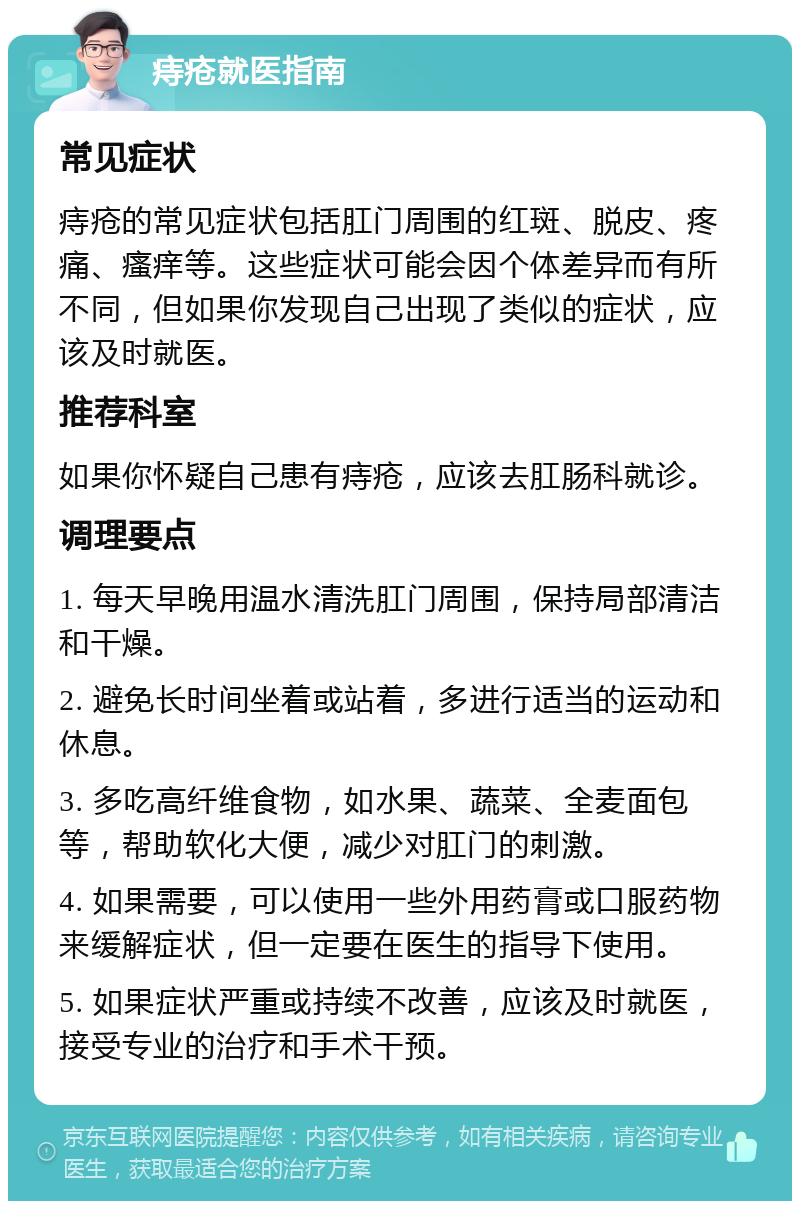 痔疮就医指南 常见症状 痔疮的常见症状包括肛门周围的红斑、脱皮、疼痛、瘙痒等。这些症状可能会因个体差异而有所不同，但如果你发现自己出现了类似的症状，应该及时就医。 推荐科室 如果你怀疑自己患有痔疮，应该去肛肠科就诊。 调理要点 1. 每天早晚用温水清洗肛门周围，保持局部清洁和干燥。 2. 避免长时间坐着或站着，多进行适当的运动和休息。 3. 多吃高纤维食物，如水果、蔬菜、全麦面包等，帮助软化大便，减少对肛门的刺激。 4. 如果需要，可以使用一些外用药膏或口服药物来缓解症状，但一定要在医生的指导下使用。 5. 如果症状严重或持续不改善，应该及时就医，接受专业的治疗和手术干预。