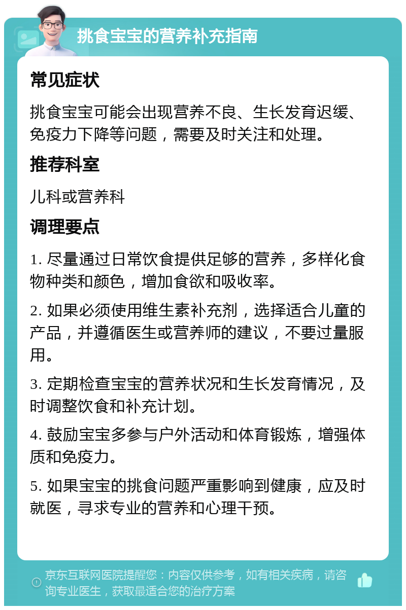 挑食宝宝的营养补充指南 常见症状 挑食宝宝可能会出现营养不良、生长发育迟缓、免疫力下降等问题，需要及时关注和处理。 推荐科室 儿科或营养科 调理要点 1. 尽量通过日常饮食提供足够的营养，多样化食物种类和颜色，增加食欲和吸收率。 2. 如果必须使用维生素补充剂，选择适合儿童的产品，并遵循医生或营养师的建议，不要过量服用。 3. 定期检查宝宝的营养状况和生长发育情况，及时调整饮食和补充计划。 4. 鼓励宝宝多参与户外活动和体育锻炼，增强体质和免疫力。 5. 如果宝宝的挑食问题严重影响到健康，应及时就医，寻求专业的营养和心理干预。