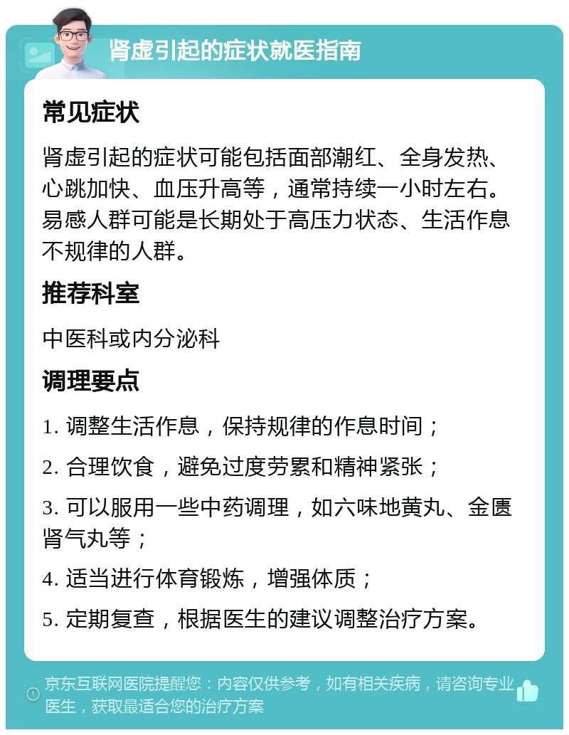 肾虚引起的症状就医指南 常见症状 肾虚引起的症状可能包括面部潮红、全身发热、心跳加快、血压升高等，通常持续一小时左右。易感人群可能是长期处于高压力状态、生活作息不规律的人群。 推荐科室 中医科或内分泌科 调理要点 1. 调整生活作息，保持规律的作息时间； 2. 合理饮食，避免过度劳累和精神紧张； 3. 可以服用一些中药调理，如六味地黄丸、金匮肾气丸等； 4. 适当进行体育锻炼，增强体质； 5. 定期复查，根据医生的建议调整治疗方案。