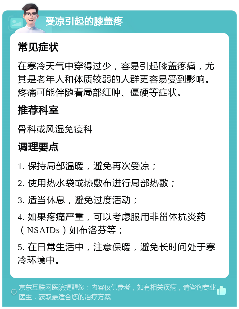 受凉引起的膝盖疼 常见症状 在寒冷天气中穿得过少，容易引起膝盖疼痛，尤其是老年人和体质较弱的人群更容易受到影响。疼痛可能伴随着局部红肿、僵硬等症状。 推荐科室 骨科或风湿免疫科 调理要点 1. 保持局部温暖，避免再次受凉； 2. 使用热水袋或热敷布进行局部热敷； 3. 适当休息，避免过度活动； 4. 如果疼痛严重，可以考虑服用非甾体抗炎药（NSAIDs）如布洛芬等； 5. 在日常生活中，注意保暖，避免长时间处于寒冷环境中。