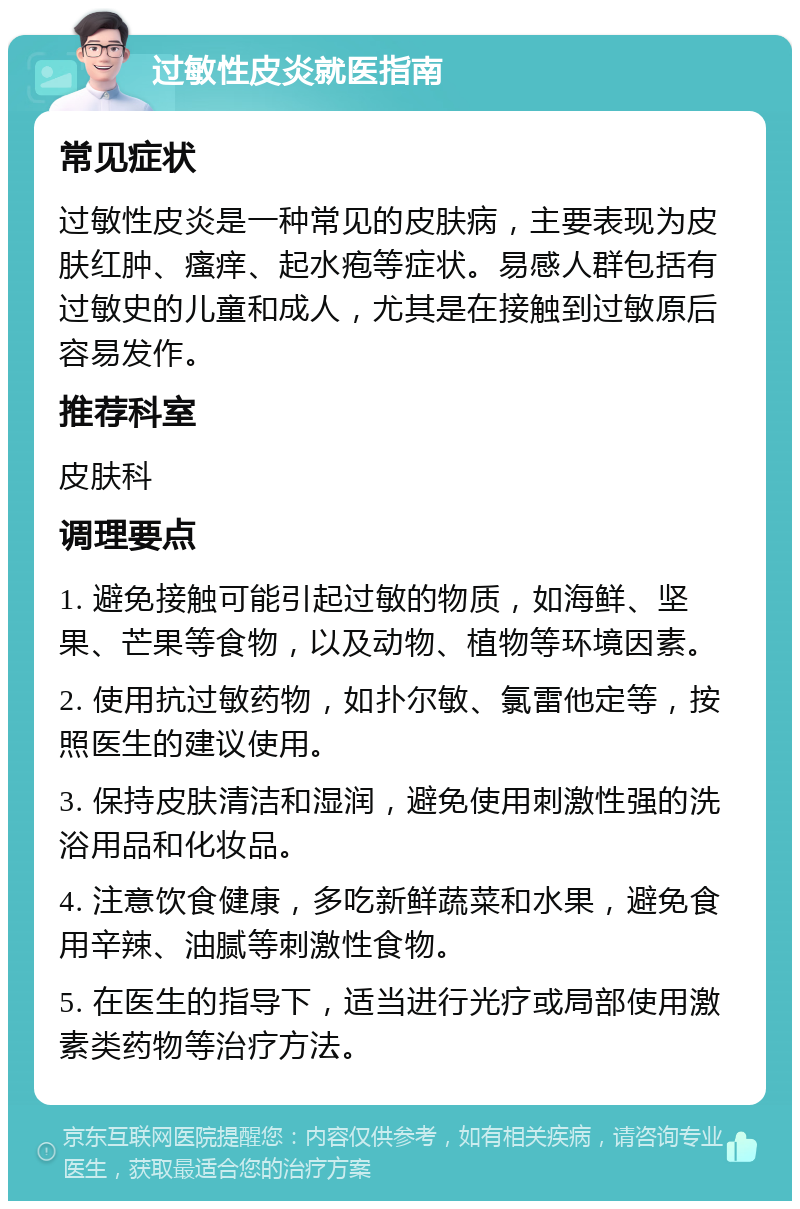 过敏性皮炎就医指南 常见症状 过敏性皮炎是一种常见的皮肤病，主要表现为皮肤红肿、瘙痒、起水疱等症状。易感人群包括有过敏史的儿童和成人，尤其是在接触到过敏原后容易发作。 推荐科室 皮肤科 调理要点 1. 避免接触可能引起过敏的物质，如海鲜、坚果、芒果等食物，以及动物、植物等环境因素。 2. 使用抗过敏药物，如扑尔敏、氯雷他定等，按照医生的建议使用。 3. 保持皮肤清洁和湿润，避免使用刺激性强的洗浴用品和化妆品。 4. 注意饮食健康，多吃新鲜蔬菜和水果，避免食用辛辣、油腻等刺激性食物。 5. 在医生的指导下，适当进行光疗或局部使用激素类药物等治疗方法。