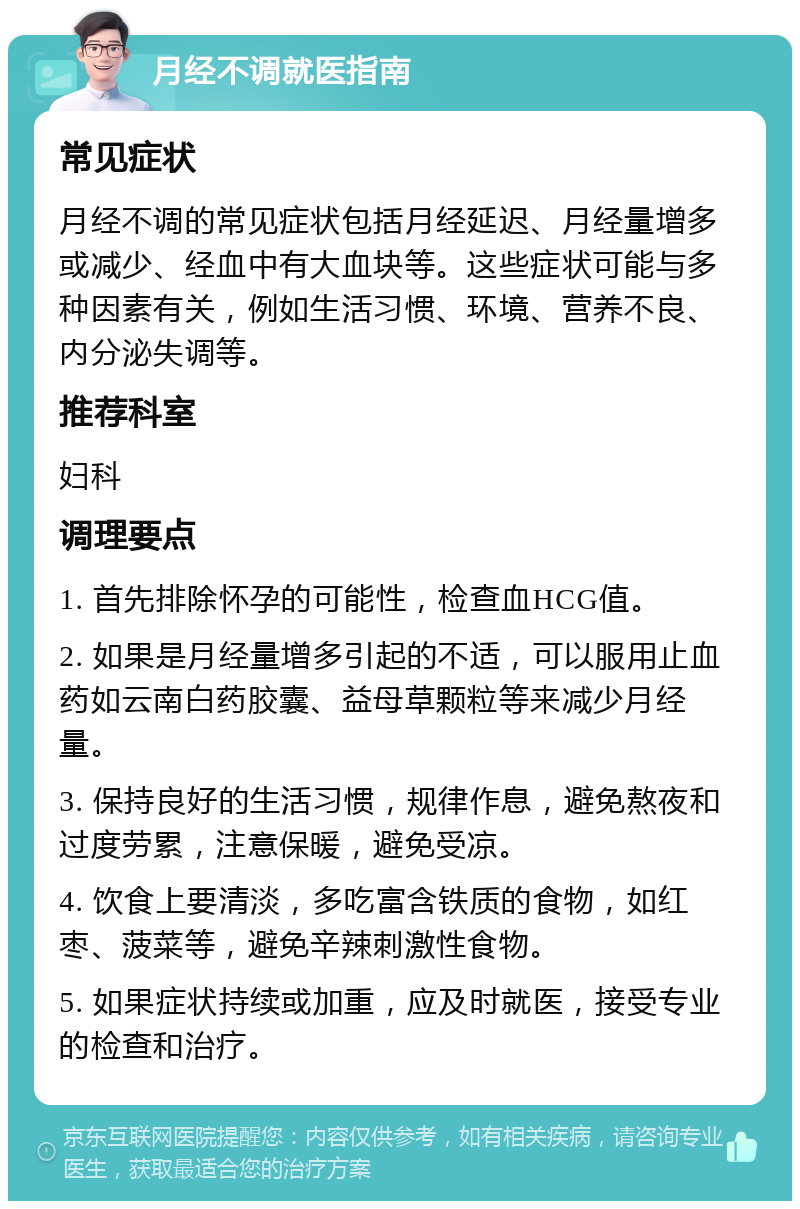 月经不调就医指南 常见症状 月经不调的常见症状包括月经延迟、月经量增多或减少、经血中有大血块等。这些症状可能与多种因素有关，例如生活习惯、环境、营养不良、内分泌失调等。 推荐科室 妇科 调理要点 1. 首先排除怀孕的可能性，检查血HCG值。 2. 如果是月经量增多引起的不适，可以服用止血药如云南白药胶囊、益母草颗粒等来减少月经量。 3. 保持良好的生活习惯，规律作息，避免熬夜和过度劳累，注意保暖，避免受凉。 4. 饮食上要清淡，多吃富含铁质的食物，如红枣、菠菜等，避免辛辣刺激性食物。 5. 如果症状持续或加重，应及时就医，接受专业的检查和治疗。