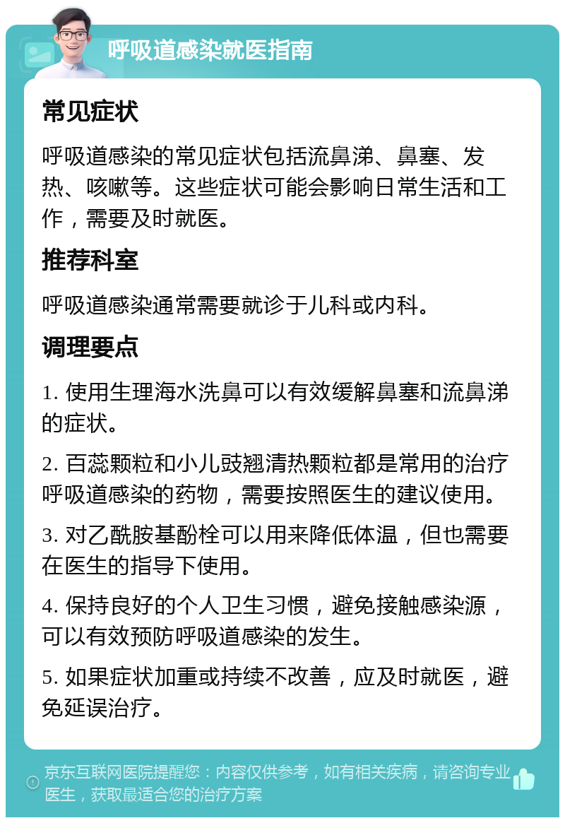 呼吸道感染就医指南 常见症状 呼吸道感染的常见症状包括流鼻涕、鼻塞、发热、咳嗽等。这些症状可能会影响日常生活和工作，需要及时就医。 推荐科室 呼吸道感染通常需要就诊于儿科或内科。 调理要点 1. 使用生理海水洗鼻可以有效缓解鼻塞和流鼻涕的症状。 2. 百蕊颗粒和小儿豉翘清热颗粒都是常用的治疗呼吸道感染的药物，需要按照医生的建议使用。 3. 对乙酰胺基酚栓可以用来降低体温，但也需要在医生的指导下使用。 4. 保持良好的个人卫生习惯，避免接触感染源，可以有效预防呼吸道感染的发生。 5. 如果症状加重或持续不改善，应及时就医，避免延误治疗。