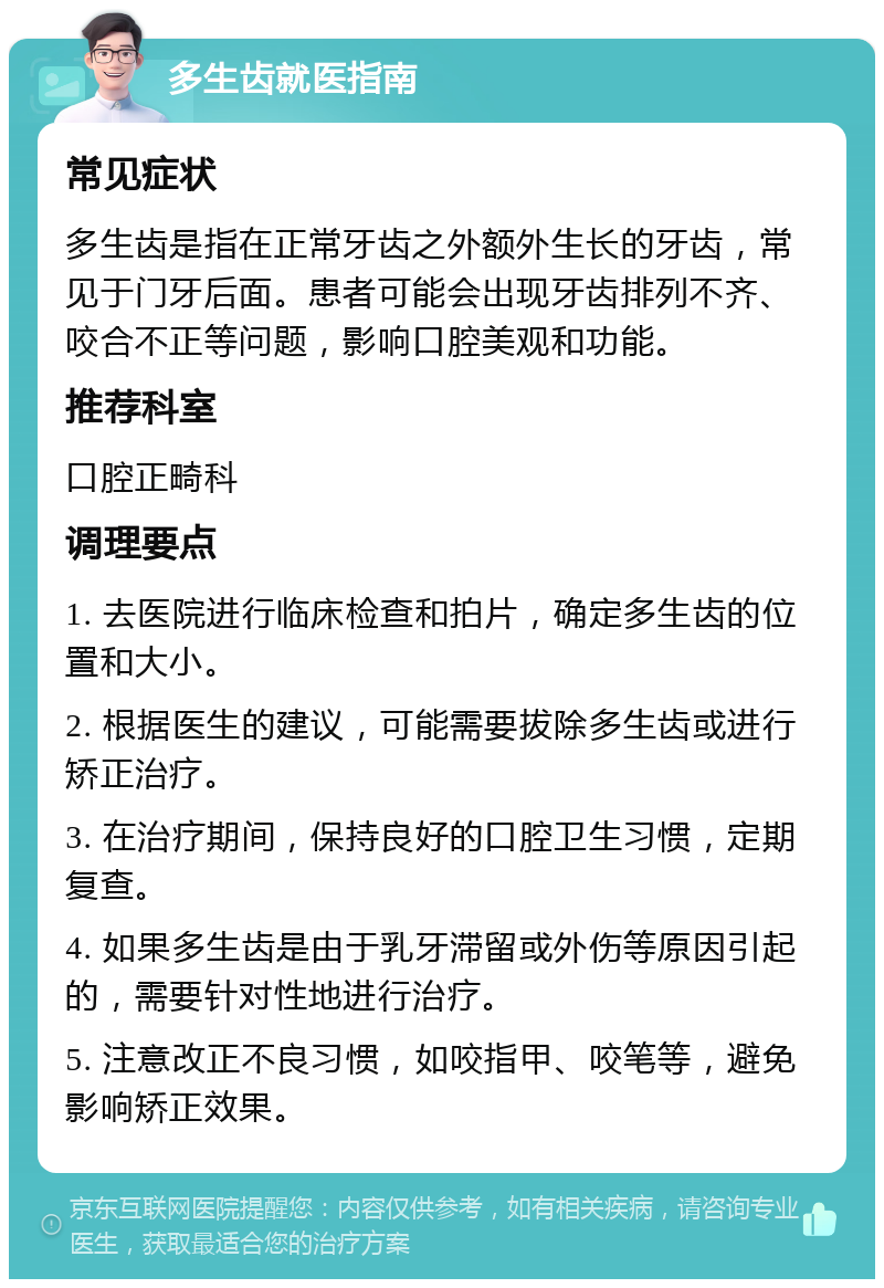 多生齿就医指南 常见症状 多生齿是指在正常牙齿之外额外生长的牙齿，常见于门牙后面。患者可能会出现牙齿排列不齐、咬合不正等问题，影响口腔美观和功能。 推荐科室 口腔正畸科 调理要点 1. 去医院进行临床检查和拍片，确定多生齿的位置和大小。 2. 根据医生的建议，可能需要拔除多生齿或进行矫正治疗。 3. 在治疗期间，保持良好的口腔卫生习惯，定期复查。 4. 如果多生齿是由于乳牙滞留或外伤等原因引起的，需要针对性地进行治疗。 5. 注意改正不良习惯，如咬指甲、咬笔等，避免影响矫正效果。