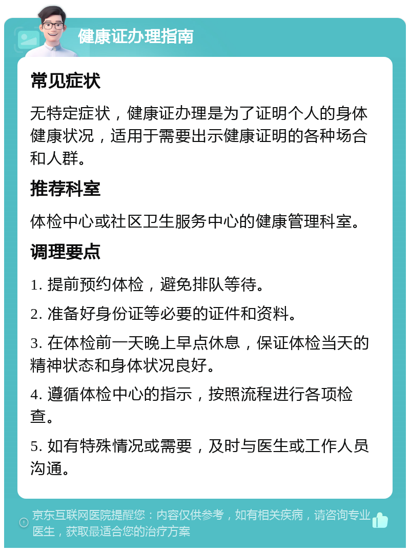 健康证办理指南 常见症状 无特定症状，健康证办理是为了证明个人的身体健康状况，适用于需要出示健康证明的各种场合和人群。 推荐科室 体检中心或社区卫生服务中心的健康管理科室。 调理要点 1. 提前预约体检，避免排队等待。 2. 准备好身份证等必要的证件和资料。 3. 在体检前一天晚上早点休息，保证体检当天的精神状态和身体状况良好。 4. 遵循体检中心的指示，按照流程进行各项检查。 5. 如有特殊情况或需要，及时与医生或工作人员沟通。