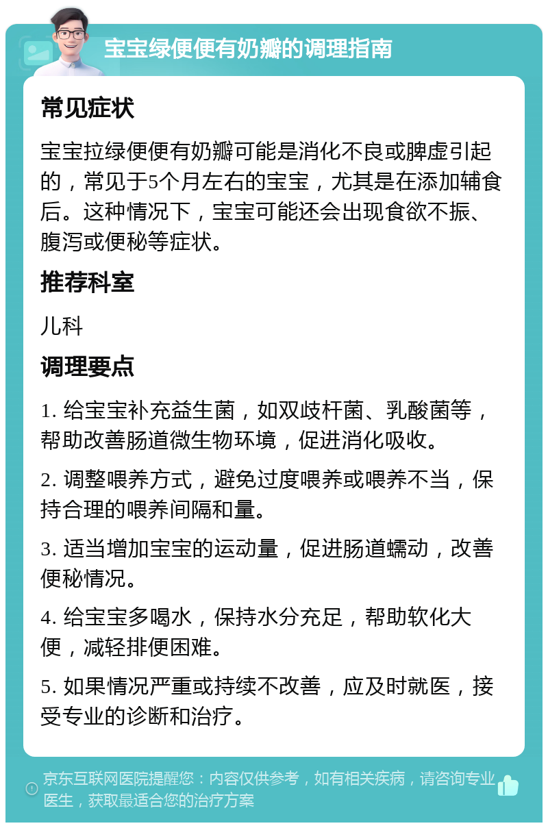 宝宝绿便便有奶瓣的调理指南 常见症状 宝宝拉绿便便有奶瓣可能是消化不良或脾虚引起的，常见于5个月左右的宝宝，尤其是在添加辅食后。这种情况下，宝宝可能还会出现食欲不振、腹泻或便秘等症状。 推荐科室 儿科 调理要点 1. 给宝宝补充益生菌，如双歧杆菌、乳酸菌等，帮助改善肠道微生物环境，促进消化吸收。 2. 调整喂养方式，避免过度喂养或喂养不当，保持合理的喂养间隔和量。 3. 适当增加宝宝的运动量，促进肠道蠕动，改善便秘情况。 4. 给宝宝多喝水，保持水分充足，帮助软化大便，减轻排便困难。 5. 如果情况严重或持续不改善，应及时就医，接受专业的诊断和治疗。