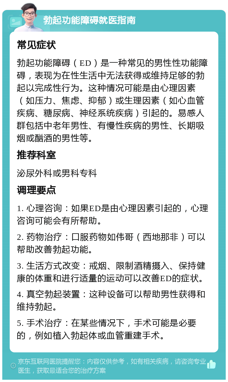 勃起功能障碍就医指南 常见症状 勃起功能障碍（ED）是一种常见的男性性功能障碍，表现为在性生活中无法获得或维持足够的勃起以完成性行为。这种情况可能是由心理因素（如压力、焦虑、抑郁）或生理因素（如心血管疾病、糖尿病、神经系统疾病）引起的。易感人群包括中老年男性、有慢性疾病的男性、长期吸烟或酗酒的男性等。 推荐科室 泌尿外科或男科专科 调理要点 1. 心理咨询：如果ED是由心理因素引起的，心理咨询可能会有所帮助。 2. 药物治疗：口服药物如伟哥（西地那非）可以帮助改善勃起功能。 3. 生活方式改变：戒烟、限制酒精摄入、保持健康的体重和进行适量的运动可以改善ED的症状。 4. 真空勃起装置：这种设备可以帮助男性获得和维持勃起。 5. 手术治疗：在某些情况下，手术可能是必要的，例如植入勃起体或血管重建手术。