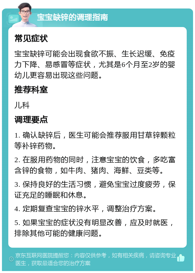 宝宝缺锌的调理指南 常见症状 宝宝缺锌可能会出现食欲不振、生长迟缓、免疫力下降、易感冒等症状，尤其是6个月至2岁的婴幼儿更容易出现这些问题。 推荐科室 儿科 调理要点 1. 确认缺锌后，医生可能会推荐服用甘草锌颗粒等补锌药物。 2. 在服用药物的同时，注意宝宝的饮食，多吃富含锌的食物，如牛肉、猪肉、海鲜、豆类等。 3. 保持良好的生活习惯，避免宝宝过度疲劳，保证充足的睡眠和休息。 4. 定期复查宝宝的锌水平，调整治疗方案。 5. 如果宝宝的症状没有明显改善，应及时就医，排除其他可能的健康问题。