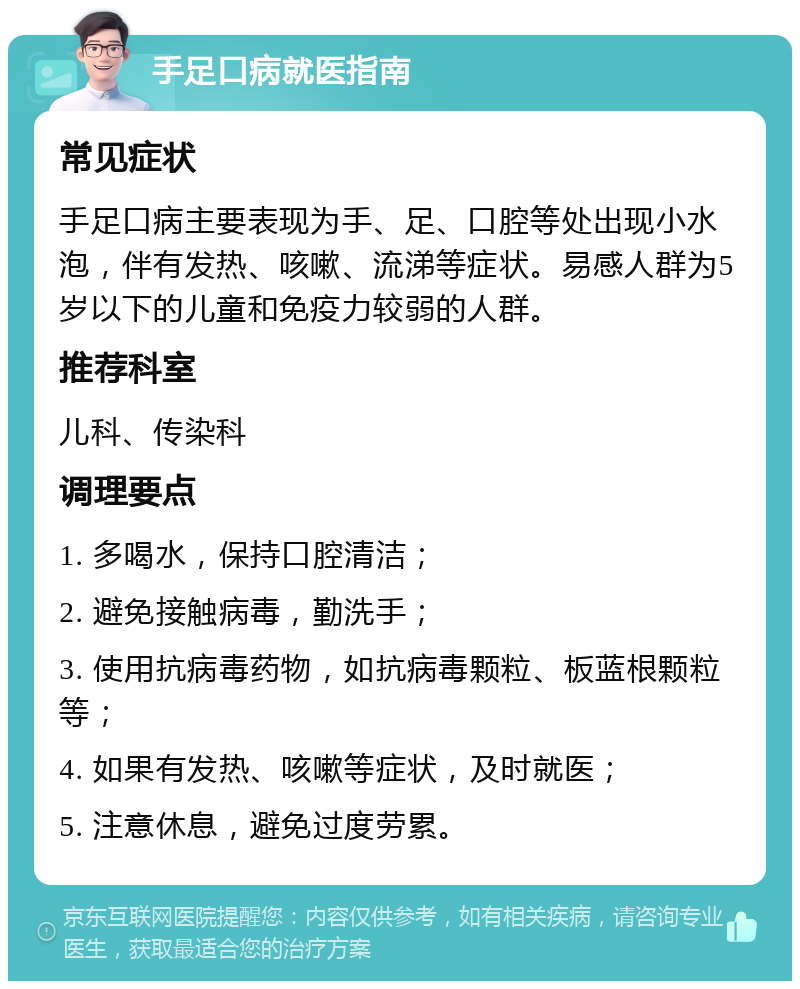 手足口病就医指南 常见症状 手足口病主要表现为手、足、口腔等处出现小水泡，伴有发热、咳嗽、流涕等症状。易感人群为5岁以下的儿童和免疫力较弱的人群。 推荐科室 儿科、传染科 调理要点 1. 多喝水，保持口腔清洁； 2. 避免接触病毒，勤洗手； 3. 使用抗病毒药物，如抗病毒颗粒、板蓝根颗粒等； 4. 如果有发热、咳嗽等症状，及时就医； 5. 注意休息，避免过度劳累。