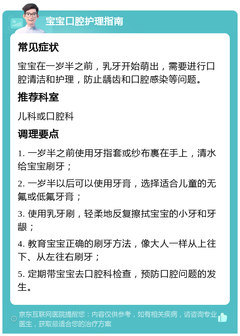 宝宝口腔护理指南 常见症状 宝宝在一岁半之前，乳牙开始萌出，需要进行口腔清洁和护理，防止龋齿和口腔感染等问题。 推荐科室 儿科或口腔科 调理要点 1. 一岁半之前使用牙指套或纱布裹在手上，清水给宝宝刷牙； 2. 一岁半以后可以使用牙膏，选择适合儿童的无氟或低氟牙膏； 3. 使用乳牙刷，轻柔地反复擦拭宝宝的小牙和牙龈； 4. 教育宝宝正确的刷牙方法，像大人一样从上往下、从左往右刷牙； 5. 定期带宝宝去口腔科检查，预防口腔问题的发生。