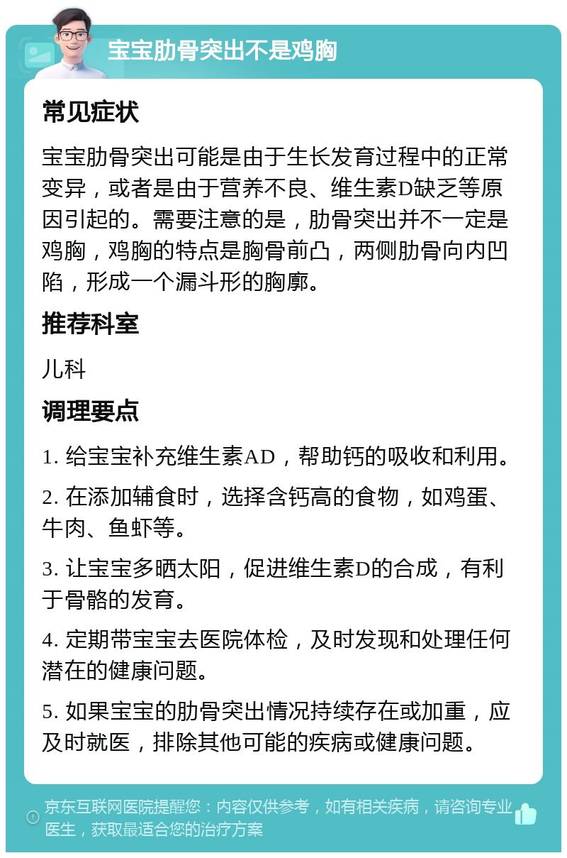 宝宝肋骨突出不是鸡胸 常见症状 宝宝肋骨突出可能是由于生长发育过程中的正常变异，或者是由于营养不良、维生素D缺乏等原因引起的。需要注意的是，肋骨突出并不一定是鸡胸，鸡胸的特点是胸骨前凸，两侧肋骨向内凹陷，形成一个漏斗形的胸廓。 推荐科室 儿科 调理要点 1. 给宝宝补充维生素AD，帮助钙的吸收和利用。 2. 在添加辅食时，选择含钙高的食物，如鸡蛋、牛肉、鱼虾等。 3. 让宝宝多晒太阳，促进维生素D的合成，有利于骨骼的发育。 4. 定期带宝宝去医院体检，及时发现和处理任何潜在的健康问题。 5. 如果宝宝的肋骨突出情况持续存在或加重，应及时就医，排除其他可能的疾病或健康问题。