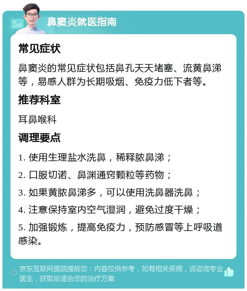 鼻窦炎就医指南 常见症状 鼻窦炎的常见症状包括鼻孔天天堵塞、流黄鼻涕等，易感人群为长期吸烟、免疫力低下者等。 推荐科室 耳鼻喉科 调理要点 1. 使用生理盐水洗鼻，稀释脓鼻涕； 2. 口服切诺、鼻渊通窍颗粒等药物； 3. 如果黄脓鼻涕多，可以使用洗鼻器洗鼻； 4. 注意保持室内空气湿润，避免过度干燥； 5. 加强锻炼，提高免疫力，预防感冒等上呼吸道感染。