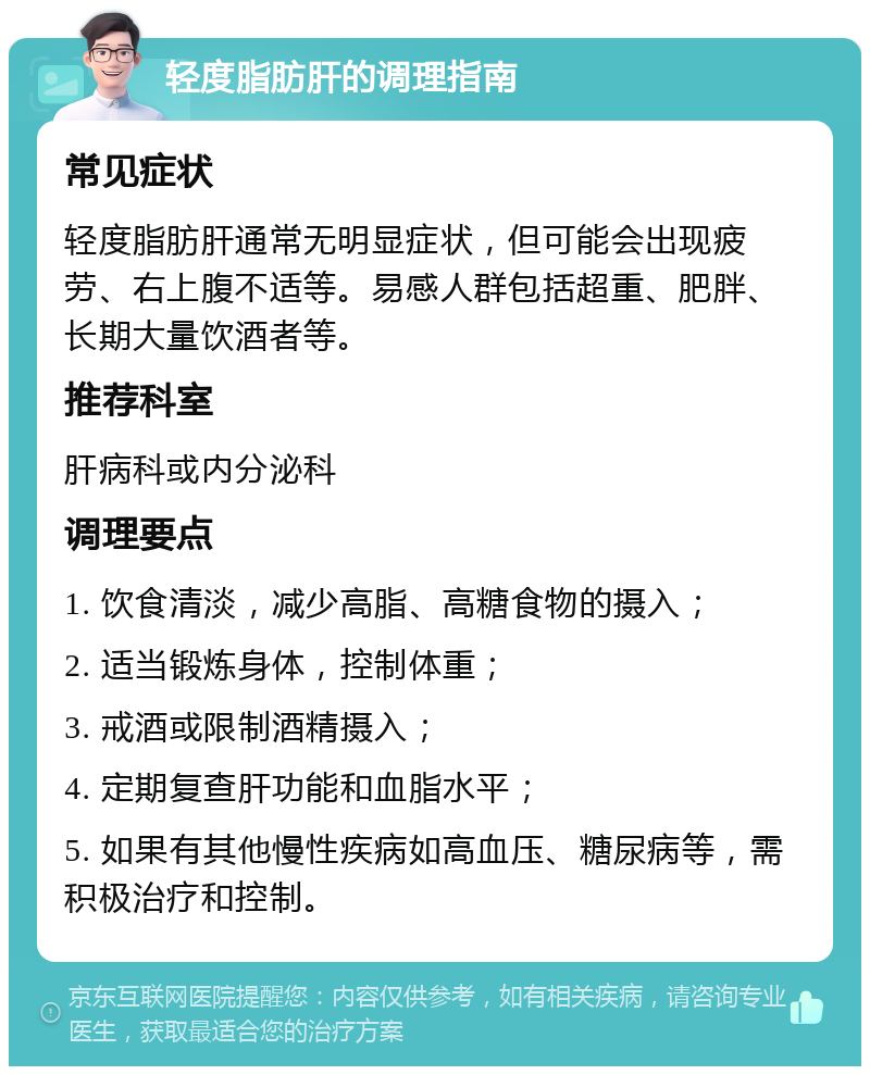 轻度脂肪肝的调理指南 常见症状 轻度脂肪肝通常无明显症状，但可能会出现疲劳、右上腹不适等。易感人群包括超重、肥胖、长期大量饮酒者等。 推荐科室 肝病科或内分泌科 调理要点 1. 饮食清淡，减少高脂、高糖食物的摄入； 2. 适当锻炼身体，控制体重； 3. 戒酒或限制酒精摄入； 4. 定期复查肝功能和血脂水平； 5. 如果有其他慢性疾病如高血压、糖尿病等，需积极治疗和控制。