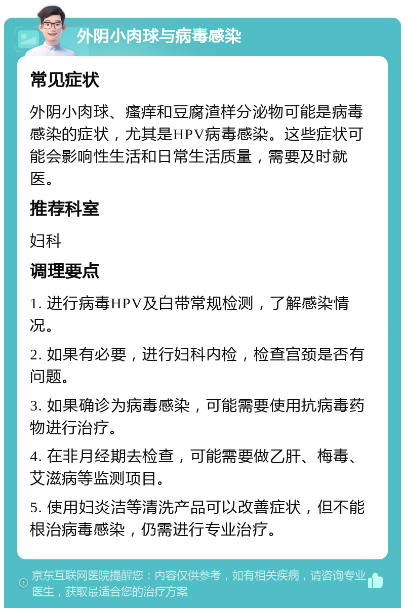 外阴小肉球与病毒感染 常见症状 外阴小肉球、瘙痒和豆腐渣样分泌物可能是病毒感染的症状，尤其是HPV病毒感染。这些症状可能会影响性生活和日常生活质量，需要及时就医。 推荐科室 妇科 调理要点 1. 进行病毒HPV及白带常规检测，了解感染情况。 2. 如果有必要，进行妇科内检，检查宫颈是否有问题。 3. 如果确诊为病毒感染，可能需要使用抗病毒药物进行治疗。 4. 在非月经期去检查，可能需要做乙肝、梅毒、艾滋病等监测项目。 5. 使用妇炎洁等清洗产品可以改善症状，但不能根治病毒感染，仍需进行专业治疗。