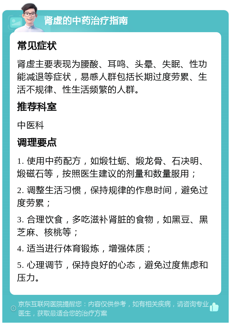 肾虚的中药治疗指南 常见症状 肾虚主要表现为腰酸、耳鸣、头晕、失眠、性功能减退等症状，易感人群包括长期过度劳累、生活不规律、性生活频繁的人群。 推荐科室 中医科 调理要点 1. 使用中药配方，如煅牡蛎、煅龙骨、石决明、煅磁石等，按照医生建议的剂量和数量服用； 2. 调整生活习惯，保持规律的作息时间，避免过度劳累； 3. 合理饮食，多吃滋补肾脏的食物，如黑豆、黑芝麻、核桃等； 4. 适当进行体育锻炼，增强体质； 5. 心理调节，保持良好的心态，避免过度焦虑和压力。