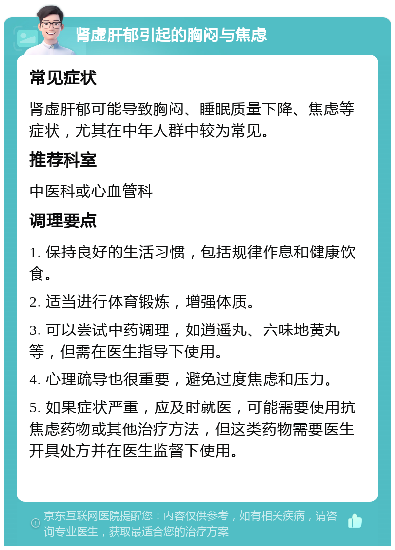 肾虚肝郁引起的胸闷与焦虑 常见症状 肾虚肝郁可能导致胸闷、睡眠质量下降、焦虑等症状，尤其在中年人群中较为常见。 推荐科室 中医科或心血管科 调理要点 1. 保持良好的生活习惯，包括规律作息和健康饮食。 2. 适当进行体育锻炼，增强体质。 3. 可以尝试中药调理，如逍遥丸、六味地黄丸等，但需在医生指导下使用。 4. 心理疏导也很重要，避免过度焦虑和压力。 5. 如果症状严重，应及时就医，可能需要使用抗焦虑药物或其他治疗方法，但这类药物需要医生开具处方并在医生监督下使用。