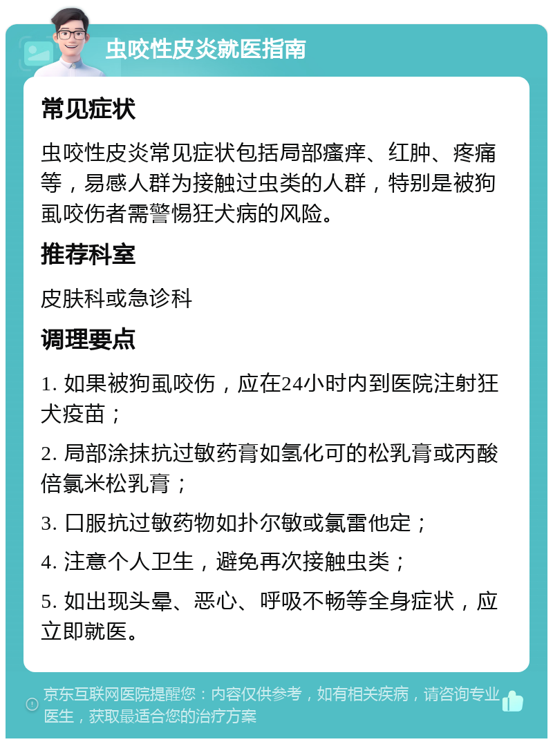 虫咬性皮炎就医指南 常见症状 虫咬性皮炎常见症状包括局部瘙痒、红肿、疼痛等，易感人群为接触过虫类的人群，特别是被狗虱咬伤者需警惕狂犬病的风险。 推荐科室 皮肤科或急诊科 调理要点 1. 如果被狗虱咬伤，应在24小时内到医院注射狂犬疫苗； 2. 局部涂抹抗过敏药膏如氢化可的松乳膏或丙酸倍氯米松乳膏； 3. 口服抗过敏药物如扑尔敏或氯雷他定； 4. 注意个人卫生，避免再次接触虫类； 5. 如出现头晕、恶心、呼吸不畅等全身症状，应立即就医。