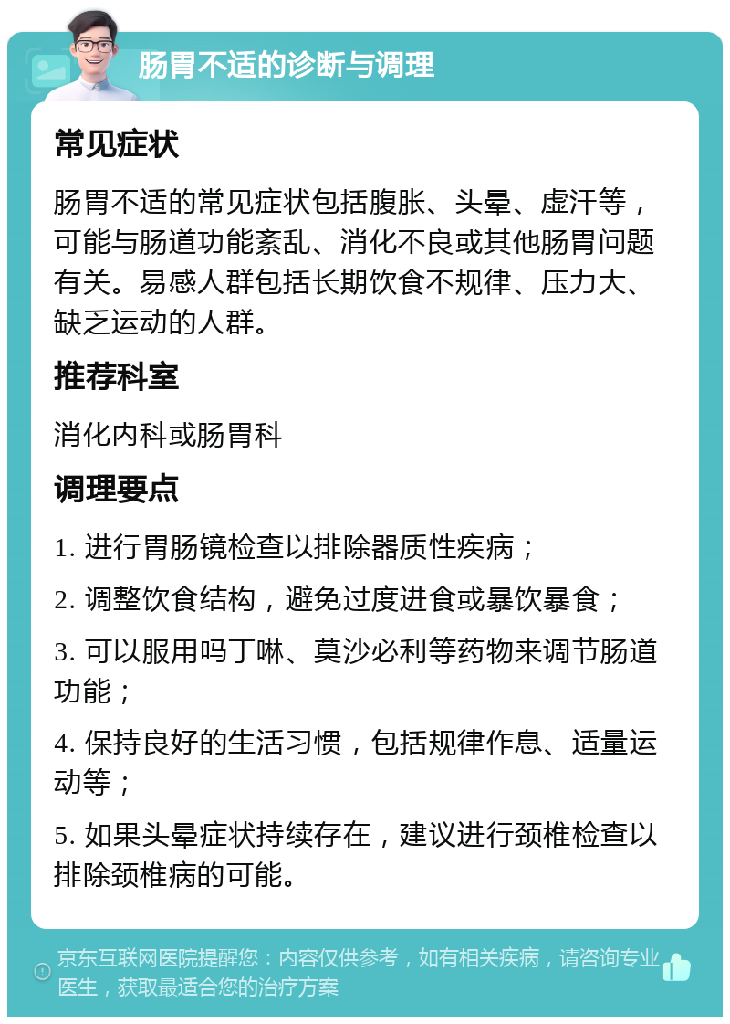 肠胃不适的诊断与调理 常见症状 肠胃不适的常见症状包括腹胀、头晕、虚汗等，可能与肠道功能紊乱、消化不良或其他肠胃问题有关。易感人群包括长期饮食不规律、压力大、缺乏运动的人群。 推荐科室 消化内科或肠胃科 调理要点 1. 进行胃肠镜检查以排除器质性疾病； 2. 调整饮食结构，避免过度进食或暴饮暴食； 3. 可以服用吗丁啉、莫沙必利等药物来调节肠道功能； 4. 保持良好的生活习惯，包括规律作息、适量运动等； 5. 如果头晕症状持续存在，建议进行颈椎检查以排除颈椎病的可能。