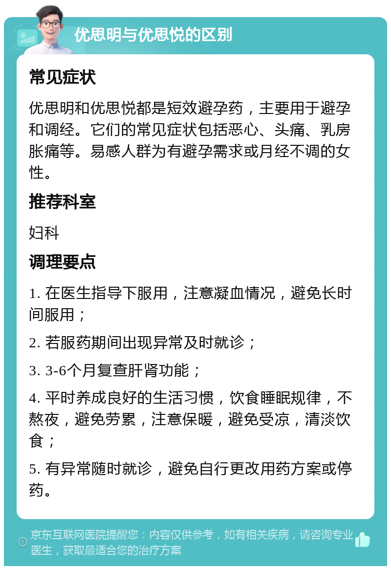 优思明与优思悦的区别 常见症状 优思明和优思悦都是短效避孕药，主要用于避孕和调经。它们的常见症状包括恶心、头痛、乳房胀痛等。易感人群为有避孕需求或月经不调的女性。 推荐科室 妇科 调理要点 1. 在医生指导下服用，注意凝血情况，避免长时间服用； 2. 若服药期间出现异常及时就诊； 3. 3-6个月复查肝肾功能； 4. 平时养成良好的生活习惯，饮食睡眠规律，不熬夜，避免劳累，注意保暖，避免受凉，清淡饮食； 5. 有异常随时就诊，避免自行更改用药方案或停药。