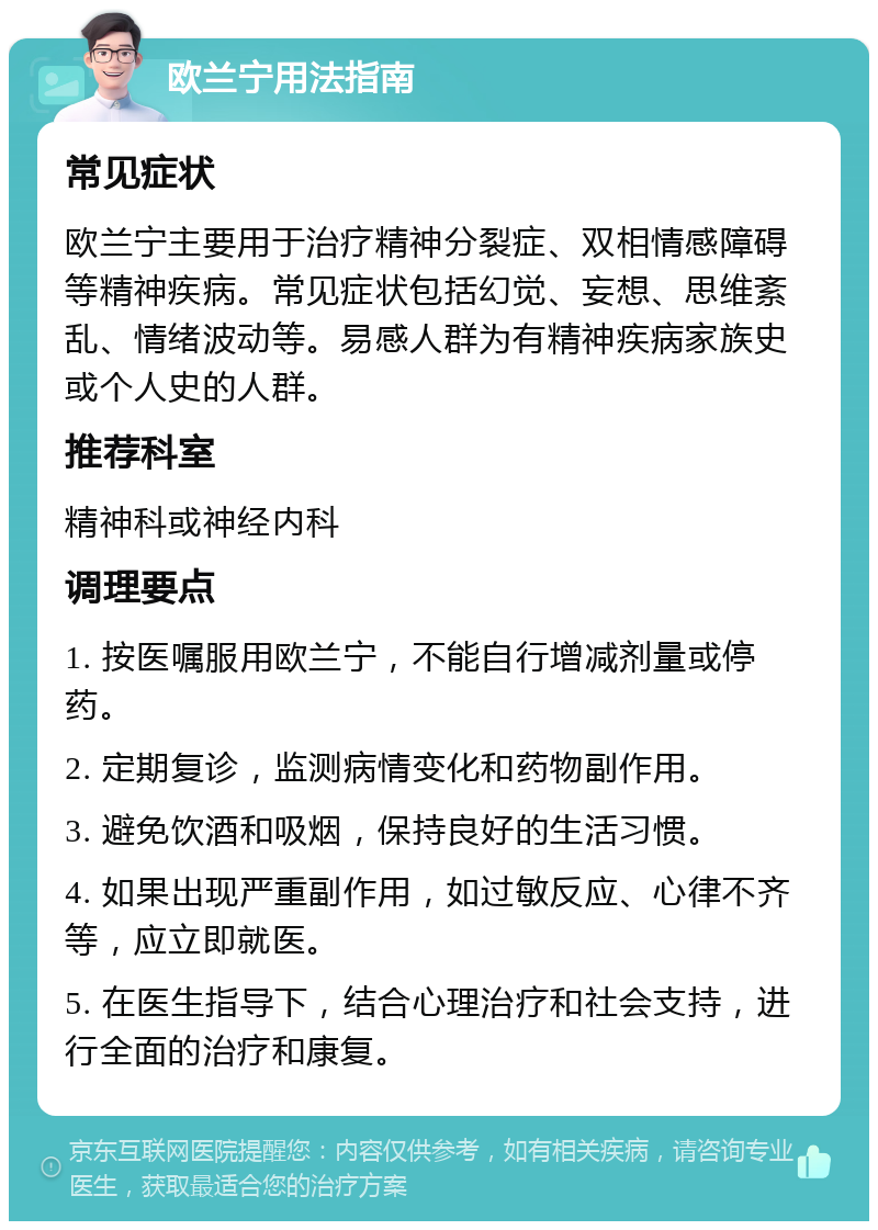 欧兰宁用法指南 常见症状 欧兰宁主要用于治疗精神分裂症、双相情感障碍等精神疾病。常见症状包括幻觉、妄想、思维紊乱、情绪波动等。易感人群为有精神疾病家族史或个人史的人群。 推荐科室 精神科或神经内科 调理要点 1. 按医嘱服用欧兰宁，不能自行增减剂量或停药。 2. 定期复诊，监测病情变化和药物副作用。 3. 避免饮酒和吸烟，保持良好的生活习惯。 4. 如果出现严重副作用，如过敏反应、心律不齐等，应立即就医。 5. 在医生指导下，结合心理治疗和社会支持，进行全面的治疗和康复。