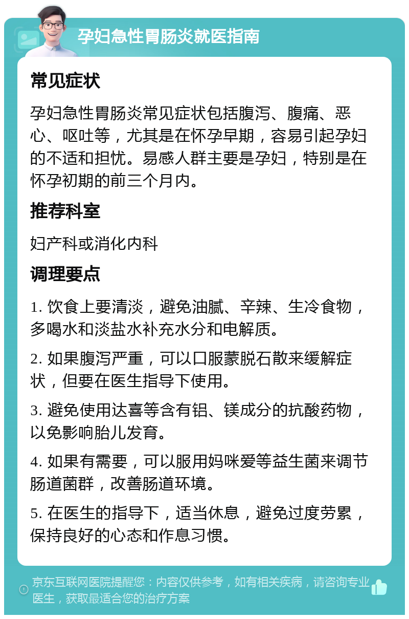 孕妇急性胃肠炎就医指南 常见症状 孕妇急性胃肠炎常见症状包括腹泻、腹痛、恶心、呕吐等，尤其是在怀孕早期，容易引起孕妇的不适和担忧。易感人群主要是孕妇，特别是在怀孕初期的前三个月内。 推荐科室 妇产科或消化内科 调理要点 1. 饮食上要清淡，避免油腻、辛辣、生冷食物，多喝水和淡盐水补充水分和电解质。 2. 如果腹泻严重，可以口服蒙脱石散来缓解症状，但要在医生指导下使用。 3. 避免使用达喜等含有铝、镁成分的抗酸药物，以免影响胎儿发育。 4. 如果有需要，可以服用妈咪爱等益生菌来调节肠道菌群，改善肠道环境。 5. 在医生的指导下，适当休息，避免过度劳累，保持良好的心态和作息习惯。