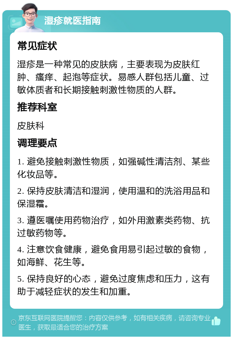 湿疹就医指南 常见症状 湿疹是一种常见的皮肤病，主要表现为皮肤红肿、瘙痒、起泡等症状。易感人群包括儿童、过敏体质者和长期接触刺激性物质的人群。 推荐科室 皮肤科 调理要点 1. 避免接触刺激性物质，如强碱性清洁剂、某些化妆品等。 2. 保持皮肤清洁和湿润，使用温和的洗浴用品和保湿霜。 3. 遵医嘱使用药物治疗，如外用激素类药物、抗过敏药物等。 4. 注意饮食健康，避免食用易引起过敏的食物，如海鲜、花生等。 5. 保持良好的心态，避免过度焦虑和压力，这有助于减轻症状的发生和加重。