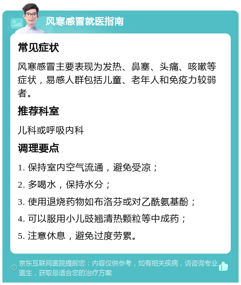 风寒感冒就医指南 常见症状 风寒感冒主要表现为发热、鼻塞、头痛、咳嗽等症状，易感人群包括儿童、老年人和免疫力较弱者。 推荐科室 儿科或呼吸内科 调理要点 1. 保持室内空气流通，避免受凉； 2. 多喝水，保持水分； 3. 使用退烧药物如布洛芬或对乙酰氨基酚； 4. 可以服用小儿豉翘清热颗粒等中成药； 5. 注意休息，避免过度劳累。