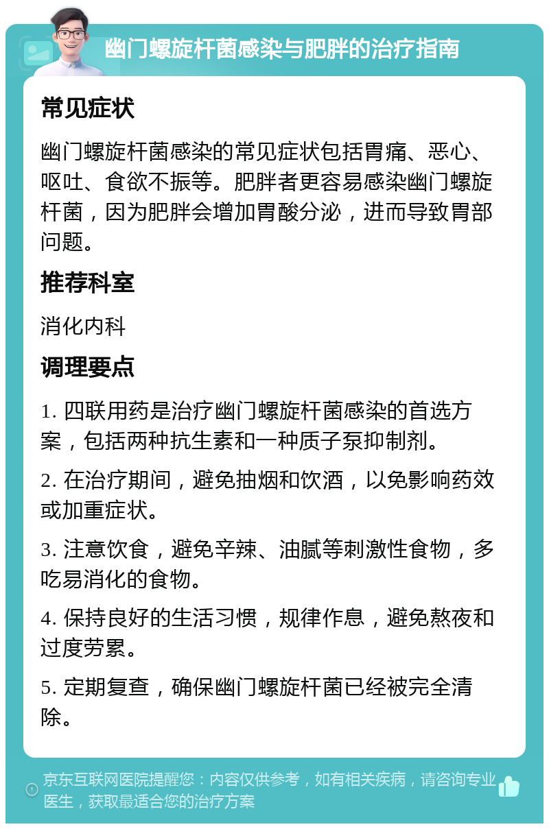 幽门螺旋杆菌感染与肥胖的治疗指南 常见症状 幽门螺旋杆菌感染的常见症状包括胃痛、恶心、呕吐、食欲不振等。肥胖者更容易感染幽门螺旋杆菌，因为肥胖会增加胃酸分泌，进而导致胃部问题。 推荐科室 消化内科 调理要点 1. 四联用药是治疗幽门螺旋杆菌感染的首选方案，包括两种抗生素和一种质子泵抑制剂。 2. 在治疗期间，避免抽烟和饮酒，以免影响药效或加重症状。 3. 注意饮食，避免辛辣、油腻等刺激性食物，多吃易消化的食物。 4. 保持良好的生活习惯，规律作息，避免熬夜和过度劳累。 5. 定期复查，确保幽门螺旋杆菌已经被完全清除。