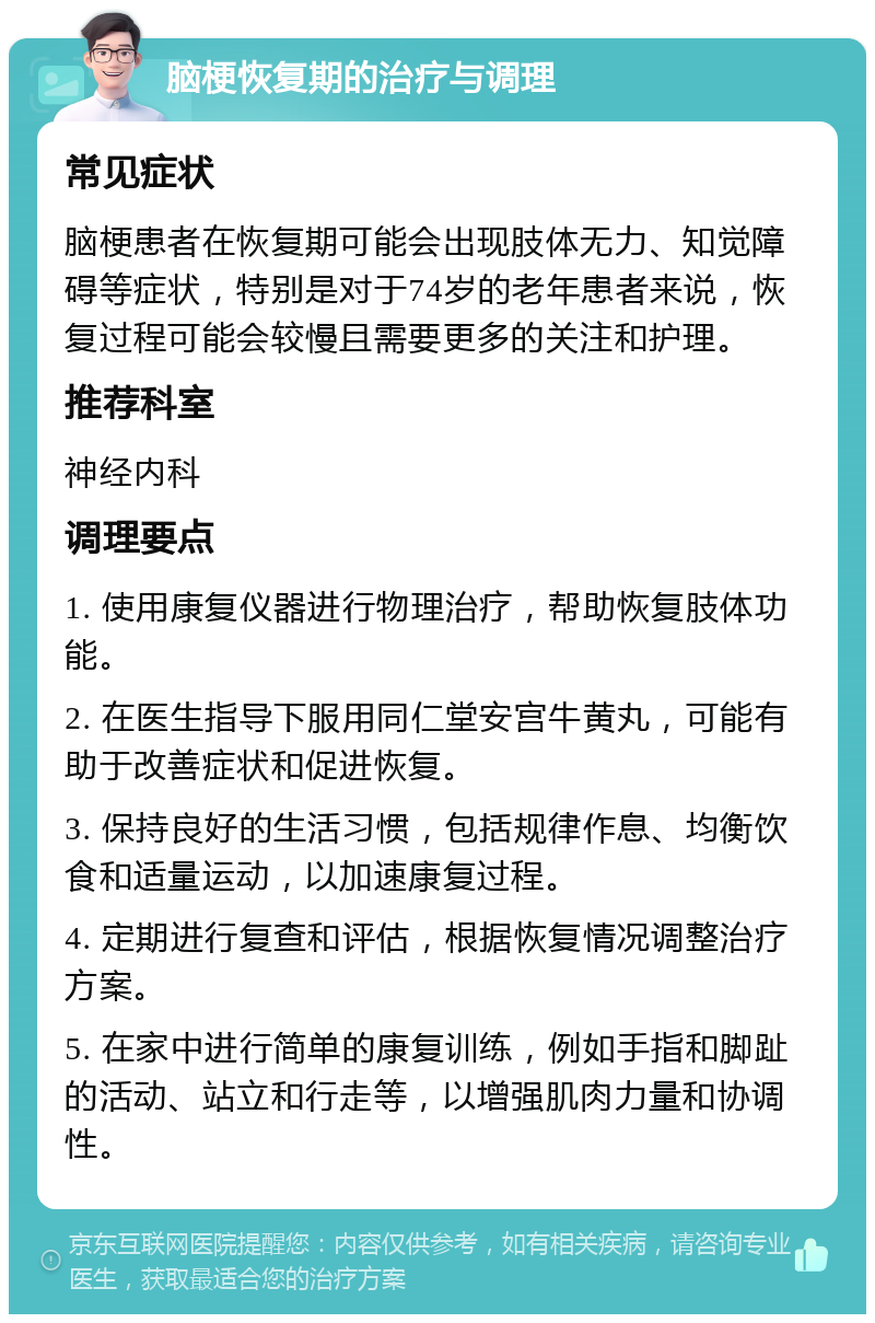 脑梗恢复期的治疗与调理 常见症状 脑梗患者在恢复期可能会出现肢体无力、知觉障碍等症状，特别是对于74岁的老年患者来说，恢复过程可能会较慢且需要更多的关注和护理。 推荐科室 神经内科 调理要点 1. 使用康复仪器进行物理治疗，帮助恢复肢体功能。 2. 在医生指导下服用同仁堂安宫牛黄丸，可能有助于改善症状和促进恢复。 3. 保持良好的生活习惯，包括规律作息、均衡饮食和适量运动，以加速康复过程。 4. 定期进行复查和评估，根据恢复情况调整治疗方案。 5. 在家中进行简单的康复训练，例如手指和脚趾的活动、站立和行走等，以增强肌肉力量和协调性。