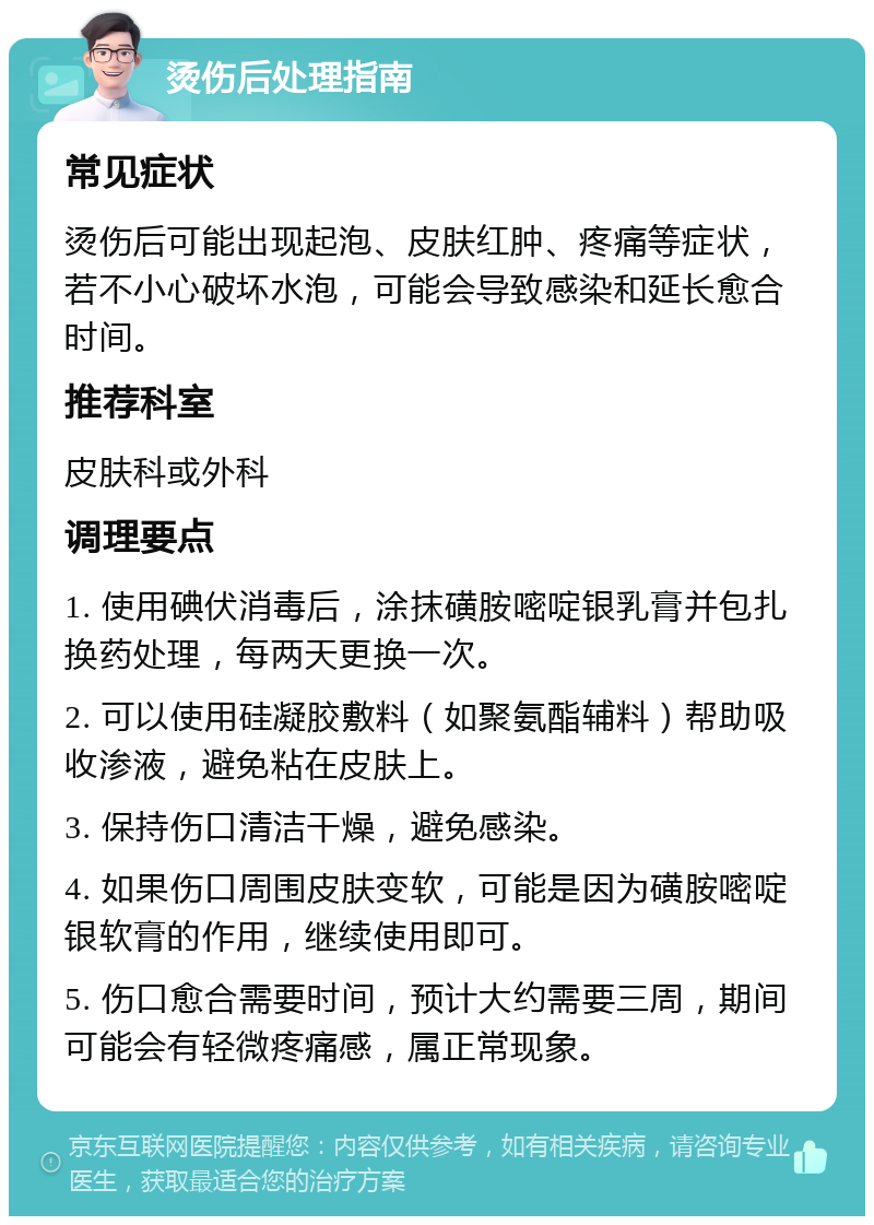 烫伤后处理指南 常见症状 烫伤后可能出现起泡、皮肤红肿、疼痛等症状，若不小心破坏水泡，可能会导致感染和延长愈合时间。 推荐科室 皮肤科或外科 调理要点 1. 使用碘伏消毒后，涂抹磺胺嘧啶银乳膏并包扎换药处理，每两天更换一次。 2. 可以使用硅凝胶敷料（如聚氨酯辅料）帮助吸收渗液，避免粘在皮肤上。 3. 保持伤口清洁干燥，避免感染。 4. 如果伤口周围皮肤变软，可能是因为磺胺嘧啶银软膏的作用，继续使用即可。 5. 伤口愈合需要时间，预计大约需要三周，期间可能会有轻微疼痛感，属正常现象。