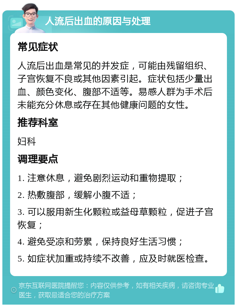 人流后出血的原因与处理 常见症状 人流后出血是常见的并发症，可能由残留组织、子宫恢复不良或其他因素引起。症状包括少量出血、颜色变化、腹部不适等。易感人群为手术后未能充分休息或存在其他健康问题的女性。 推荐科室 妇科 调理要点 1. 注意休息，避免剧烈运动和重物提取； 2. 热敷腹部，缓解小腹不适； 3. 可以服用新生化颗粒或益母草颗粒，促进子宫恢复； 4. 避免受凉和劳累，保持良好生活习惯； 5. 如症状加重或持续不改善，应及时就医检查。