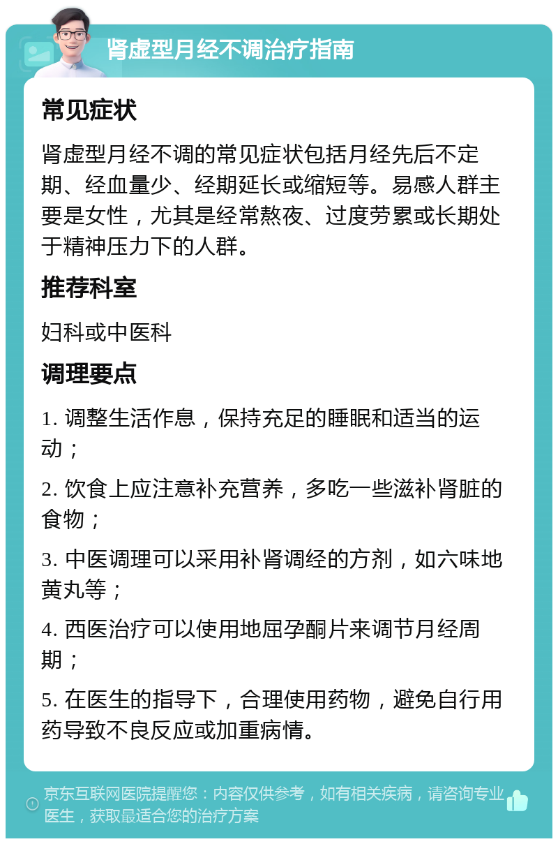 肾虚型月经不调治疗指南 常见症状 肾虚型月经不调的常见症状包括月经先后不定期、经血量少、经期延长或缩短等。易感人群主要是女性，尤其是经常熬夜、过度劳累或长期处于精神压力下的人群。 推荐科室 妇科或中医科 调理要点 1. 调整生活作息，保持充足的睡眠和适当的运动； 2. 饮食上应注意补充营养，多吃一些滋补肾脏的食物； 3. 中医调理可以采用补肾调经的方剂，如六味地黄丸等； 4. 西医治疗可以使用地屈孕酮片来调节月经周期； 5. 在医生的指导下，合理使用药物，避免自行用药导致不良反应或加重病情。