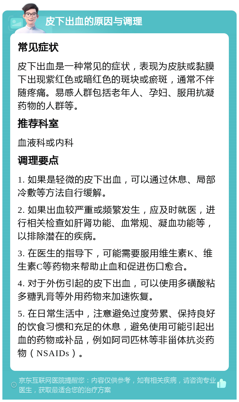 皮下出血的原因与调理 常见症状 皮下出血是一种常见的症状，表现为皮肤或黏膜下出现紫红色或暗红色的斑块或瘀斑，通常不伴随疼痛。易感人群包括老年人、孕妇、服用抗凝药物的人群等。 推荐科室 血液科或内科 调理要点 1. 如果是轻微的皮下出血，可以通过休息、局部冷敷等方法自行缓解。 2. 如果出血较严重或频繁发生，应及时就医，进行相关检查如肝肾功能、血常规、凝血功能等，以排除潜在的疾病。 3. 在医生的指导下，可能需要服用维生素K、维生素C等药物来帮助止血和促进伤口愈合。 4. 对于外伤引起的皮下出血，可以使用多磺酸粘多糖乳膏等外用药物来加速恢复。 5. 在日常生活中，注意避免过度劳累、保持良好的饮食习惯和充足的休息，避免使用可能引起出血的药物或补品，例如阿司匹林等非甾体抗炎药物（NSAIDs）。