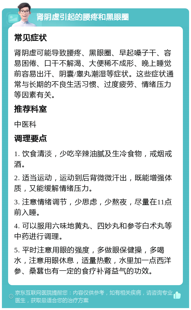 肾阴虚引起的腰疼和黑眼圈 常见症状 肾阴虚可能导致腰疼、黑眼圈、早起嗓子干、容易困倦、口干不解渴、大便稀不成形、晚上睡觉前容易出汗、阴囊/睾丸潮湿等症状。这些症状通常与长期的不良生活习惯、过度疲劳、情绪压力等因素有关。 推荐科室 中医科 调理要点 1. 饮食清淡，少吃辛辣油腻及生冷食物，戒烟戒酒。 2. 适当运动，运动到后背微微汗出，既能增强体质，又能缓解情绪压力。 3. 注意情绪调节，少思虑，少熬夜，尽量在11点前入睡。 4. 可以服用六味地黄丸、四妙丸和参苓白术丸等中药进行调理。 5. 平时注意用眼的强度，多做眼保健操，多喝水，注意用眼休息，适量热敷，水里加一点西洋参、桑葚也有一定的食疗补肾益气的功效。