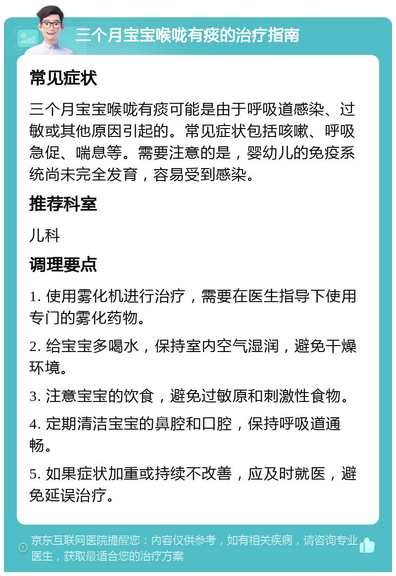 三个月宝宝喉咙有痰的治疗指南 常见症状 三个月宝宝喉咙有痰可能是由于呼吸道感染、过敏或其他原因引起的。常见症状包括咳嗽、呼吸急促、喘息等。需要注意的是，婴幼儿的免疫系统尚未完全发育，容易受到感染。 推荐科室 儿科 调理要点 1. 使用雾化机进行治疗，需要在医生指导下使用专门的雾化药物。 2. 给宝宝多喝水，保持室内空气湿润，避免干燥环境。 3. 注意宝宝的饮食，避免过敏原和刺激性食物。 4. 定期清洁宝宝的鼻腔和口腔，保持呼吸道通畅。 5. 如果症状加重或持续不改善，应及时就医，避免延误治疗。