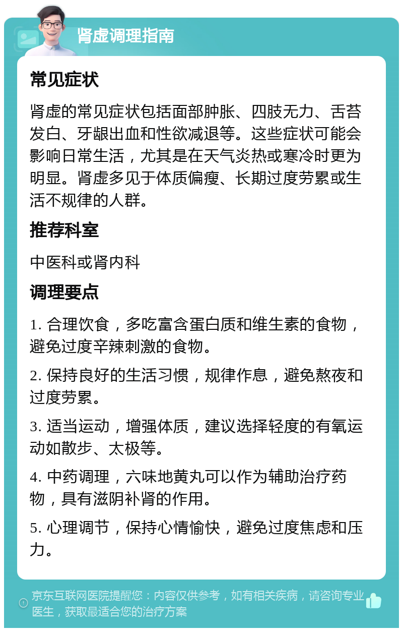 肾虚调理指南 常见症状 肾虚的常见症状包括面部肿胀、四肢无力、舌苔发白、牙龈出血和性欲减退等。这些症状可能会影响日常生活，尤其是在天气炎热或寒冷时更为明显。肾虚多见于体质偏瘦、长期过度劳累或生活不规律的人群。 推荐科室 中医科或肾内科 调理要点 1. 合理饮食，多吃富含蛋白质和维生素的食物，避免过度辛辣刺激的食物。 2. 保持良好的生活习惯，规律作息，避免熬夜和过度劳累。 3. 适当运动，增强体质，建议选择轻度的有氧运动如散步、太极等。 4. 中药调理，六味地黄丸可以作为辅助治疗药物，具有滋阴补肾的作用。 5. 心理调节，保持心情愉快，避免过度焦虑和压力。