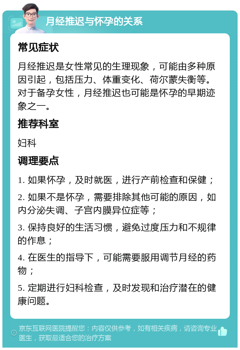 月经推迟与怀孕的关系 常见症状 月经推迟是女性常见的生理现象，可能由多种原因引起，包括压力、体重变化、荷尔蒙失衡等。对于备孕女性，月经推迟也可能是怀孕的早期迹象之一。 推荐科室 妇科 调理要点 1. 如果怀孕，及时就医，进行产前检查和保健； 2. 如果不是怀孕，需要排除其他可能的原因，如内分泌失调、子宫内膜异位症等； 3. 保持良好的生活习惯，避免过度压力和不规律的作息； 4. 在医生的指导下，可能需要服用调节月经的药物； 5. 定期进行妇科检查，及时发现和治疗潜在的健康问题。