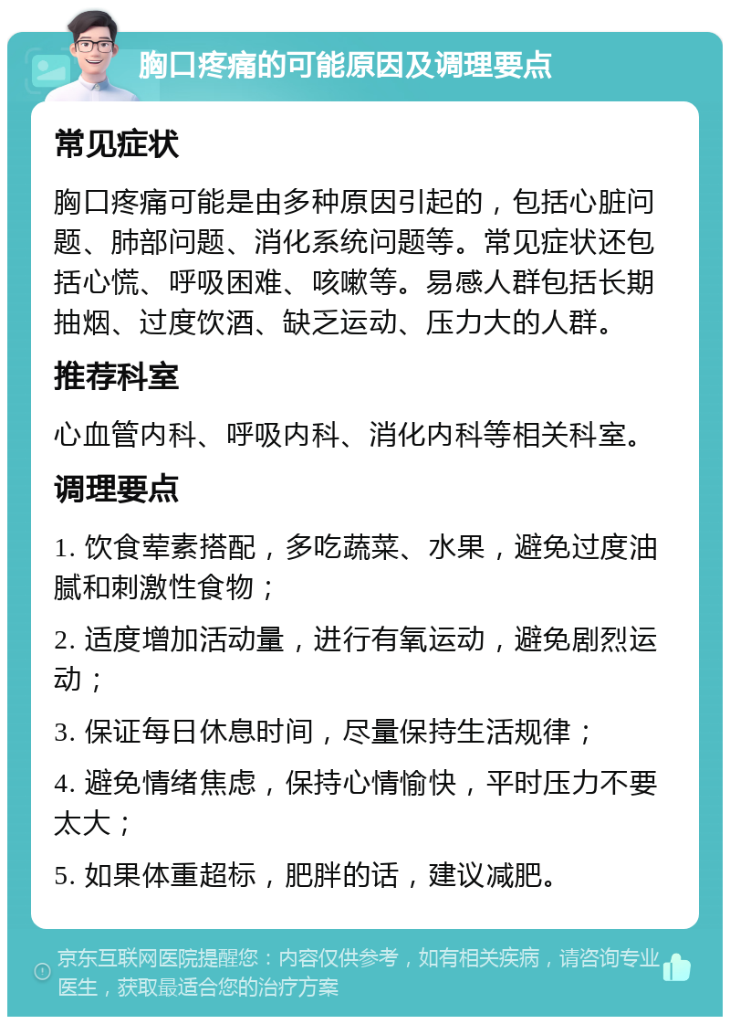 胸口疼痛的可能原因及调理要点 常见症状 胸口疼痛可能是由多种原因引起的，包括心脏问题、肺部问题、消化系统问题等。常见症状还包括心慌、呼吸困难、咳嗽等。易感人群包括长期抽烟、过度饮酒、缺乏运动、压力大的人群。 推荐科室 心血管内科、呼吸内科、消化内科等相关科室。 调理要点 1. 饮食荤素搭配，多吃蔬菜、水果，避免过度油腻和刺激性食物； 2. 适度增加活动量，进行有氧运动，避免剧烈运动； 3. 保证每日休息时间，尽量保持生活规律； 4. 避免情绪焦虑，保持心情愉快，平时压力不要太大； 5. 如果体重超标，肥胖的话，建议减肥。