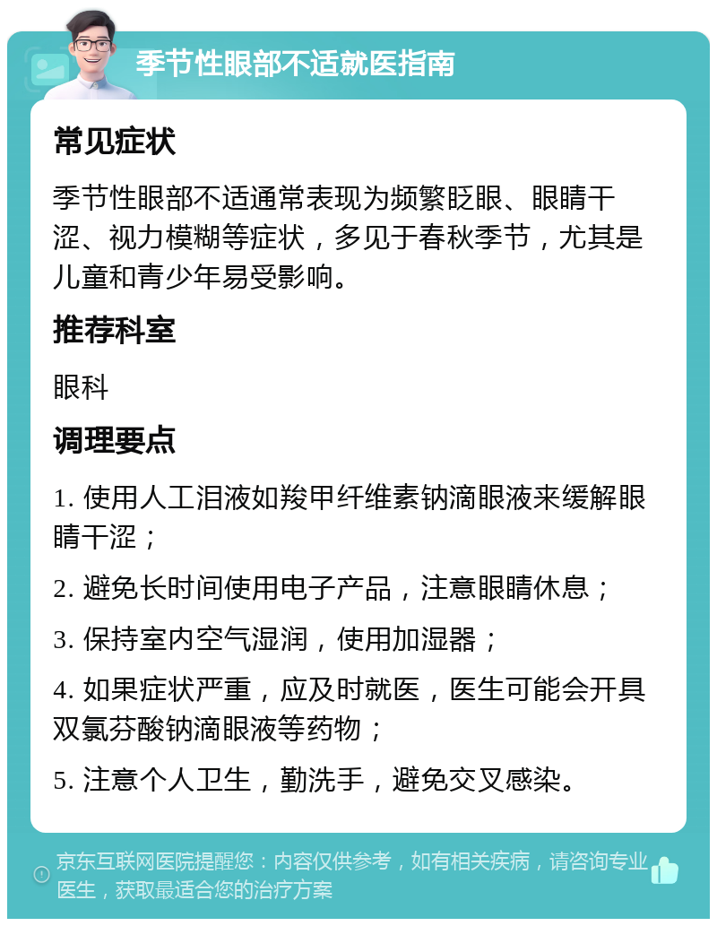 季节性眼部不适就医指南 常见症状 季节性眼部不适通常表现为频繁眨眼、眼睛干涩、视力模糊等症状，多见于春秋季节，尤其是儿童和青少年易受影响。 推荐科室 眼科 调理要点 1. 使用人工泪液如羧甲纤维素钠滴眼液来缓解眼睛干涩； 2. 避免长时间使用电子产品，注意眼睛休息； 3. 保持室内空气湿润，使用加湿器； 4. 如果症状严重，应及时就医，医生可能会开具双氯芬酸钠滴眼液等药物； 5. 注意个人卫生，勤洗手，避免交叉感染。