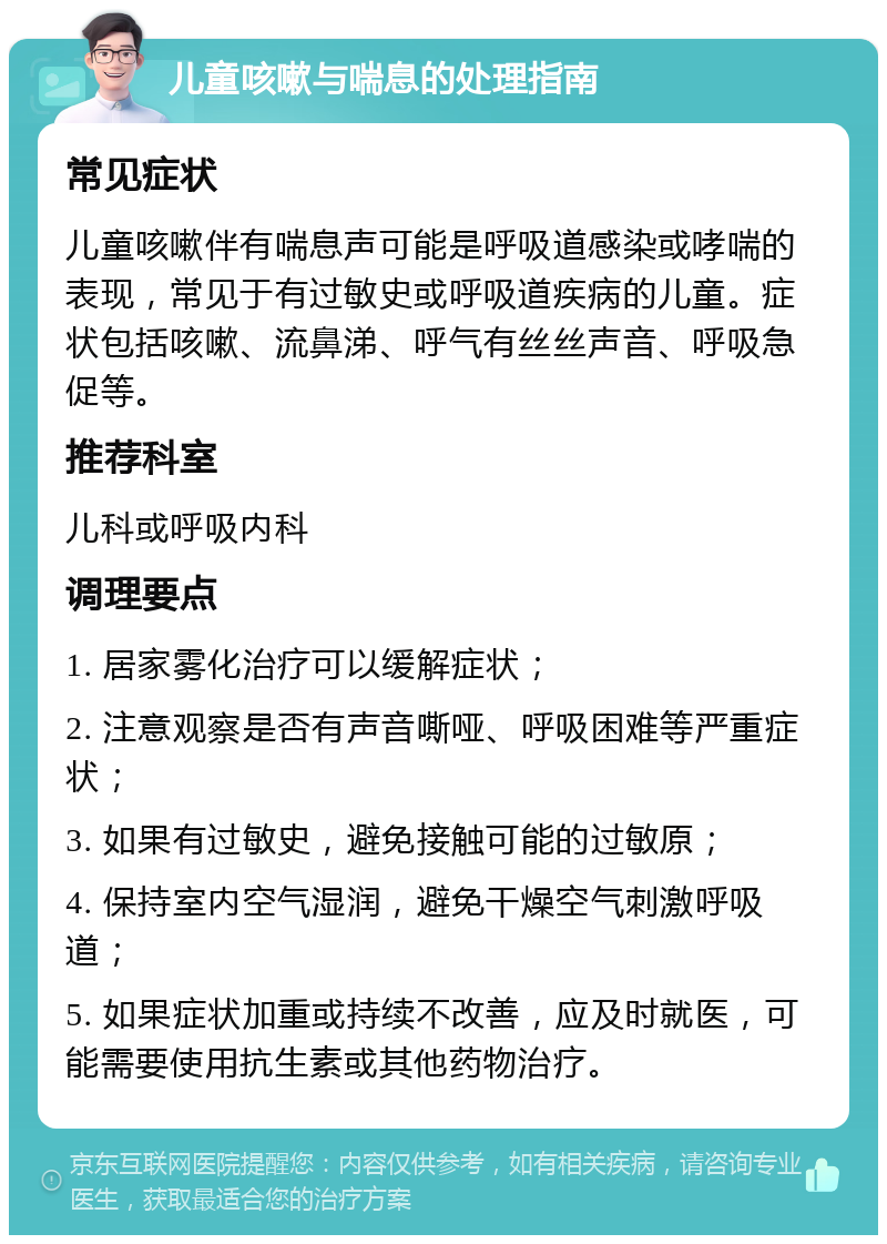 儿童咳嗽与喘息的处理指南 常见症状 儿童咳嗽伴有喘息声可能是呼吸道感染或哮喘的表现，常见于有过敏史或呼吸道疾病的儿童。症状包括咳嗽、流鼻涕、呼气有丝丝声音、呼吸急促等。 推荐科室 儿科或呼吸内科 调理要点 1. 居家雾化治疗可以缓解症状； 2. 注意观察是否有声音嘶哑、呼吸困难等严重症状； 3. 如果有过敏史，避免接触可能的过敏原； 4. 保持室内空气湿润，避免干燥空气刺激呼吸道； 5. 如果症状加重或持续不改善，应及时就医，可能需要使用抗生素或其他药物治疗。