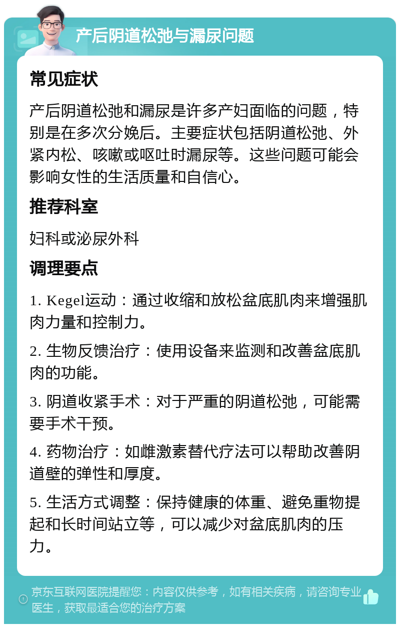 产后阴道松弛与漏尿问题 常见症状 产后阴道松弛和漏尿是许多产妇面临的问题，特别是在多次分娩后。主要症状包括阴道松弛、外紧内松、咳嗽或呕吐时漏尿等。这些问题可能会影响女性的生活质量和自信心。 推荐科室 妇科或泌尿外科 调理要点 1. Kegel运动：通过收缩和放松盆底肌肉来增强肌肉力量和控制力。 2. 生物反馈治疗：使用设备来监测和改善盆底肌肉的功能。 3. 阴道收紧手术：对于严重的阴道松弛，可能需要手术干预。 4. 药物治疗：如雌激素替代疗法可以帮助改善阴道壁的弹性和厚度。 5. 生活方式调整：保持健康的体重、避免重物提起和长时间站立等，可以减少对盆底肌肉的压力。