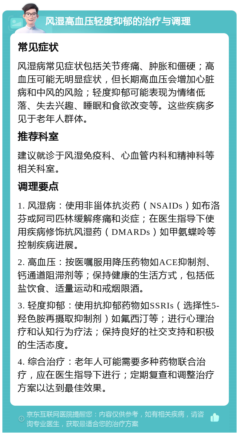 风湿高血压轻度抑郁的治疗与调理 常见症状 风湿病常见症状包括关节疼痛、肿胀和僵硬；高血压可能无明显症状，但长期高血压会增加心脏病和中风的风险；轻度抑郁可能表现为情绪低落、失去兴趣、睡眠和食欲改变等。这些疾病多见于老年人群体。 推荐科室 建议就诊于风湿免疫科、心血管内科和精神科等相关科室。 调理要点 1. 风湿病：使用非甾体抗炎药（NSAIDs）如布洛芬或阿司匹林缓解疼痛和炎症；在医生指导下使用疾病修饰抗风湿药（DMARDs）如甲氨蝶呤等控制疾病进展。 2. 高血压：按医嘱服用降压药物如ACE抑制剂、钙通道阻滞剂等；保持健康的生活方式，包括低盐饮食、适量运动和戒烟限酒。 3. 轻度抑郁：使用抗抑郁药物如SSRIs（选择性5-羟色胺再摄取抑制剂）如氟西汀等；进行心理治疗和认知行为疗法；保持良好的社交支持和积极的生活态度。 4. 综合治疗：老年人可能需要多种药物联合治疗，应在医生指导下进行；定期复查和调整治疗方案以达到最佳效果。