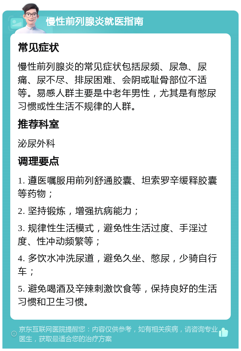 慢性前列腺炎就医指南 常见症状 慢性前列腺炎的常见症状包括尿频、尿急、尿痛、尿不尽、排尿困难、会阴或耻骨部位不适等。易感人群主要是中老年男性，尤其是有憋尿习惯或性生活不规律的人群。 推荐科室 泌尿外科 调理要点 1. 遵医嘱服用前列舒通胶囊、坦索罗辛缓释胶囊等药物； 2. 坚持锻炼，增强抗病能力； 3. 规律性生活模式，避免性生活过度、手淫过度、性冲动频繁等； 4. 多饮水冲洗尿道，避免久坐、憋尿，少骑自行车； 5. 避免喝酒及辛辣刺激饮食等，保持良好的生活习惯和卫生习惯。