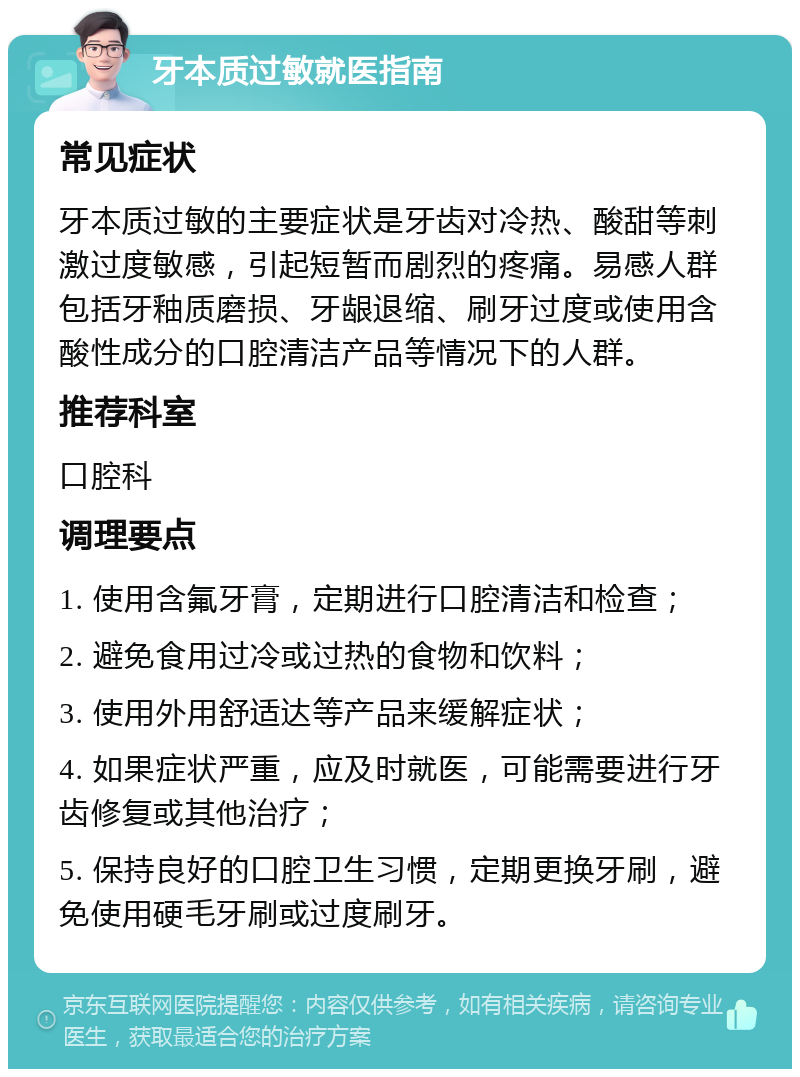 牙本质过敏就医指南 常见症状 牙本质过敏的主要症状是牙齿对冷热、酸甜等刺激过度敏感，引起短暂而剧烈的疼痛。易感人群包括牙釉质磨损、牙龈退缩、刷牙过度或使用含酸性成分的口腔清洁产品等情况下的人群。 推荐科室 口腔科 调理要点 1. 使用含氟牙膏，定期进行口腔清洁和检查； 2. 避免食用过冷或过热的食物和饮料； 3. 使用外用舒适达等产品来缓解症状； 4. 如果症状严重，应及时就医，可能需要进行牙齿修复或其他治疗； 5. 保持良好的口腔卫生习惯，定期更换牙刷，避免使用硬毛牙刷或过度刷牙。