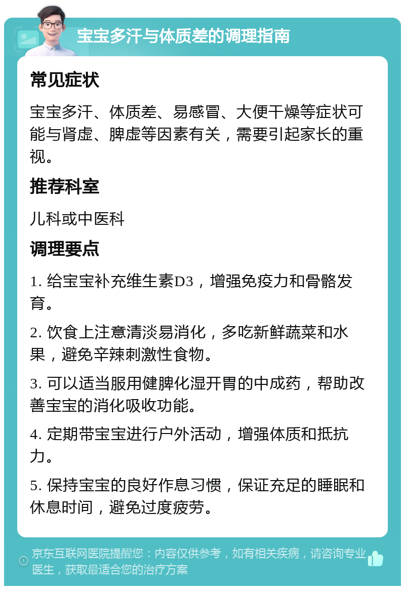 宝宝多汗与体质差的调理指南 常见症状 宝宝多汗、体质差、易感冒、大便干燥等症状可能与肾虚、脾虚等因素有关，需要引起家长的重视。 推荐科室 儿科或中医科 调理要点 1. 给宝宝补充维生素D3，增强免疫力和骨骼发育。 2. 饮食上注意清淡易消化，多吃新鲜蔬菜和水果，避免辛辣刺激性食物。 3. 可以适当服用健脾化湿开胃的中成药，帮助改善宝宝的消化吸收功能。 4. 定期带宝宝进行户外活动，增强体质和抵抗力。 5. 保持宝宝的良好作息习惯，保证充足的睡眠和休息时间，避免过度疲劳。